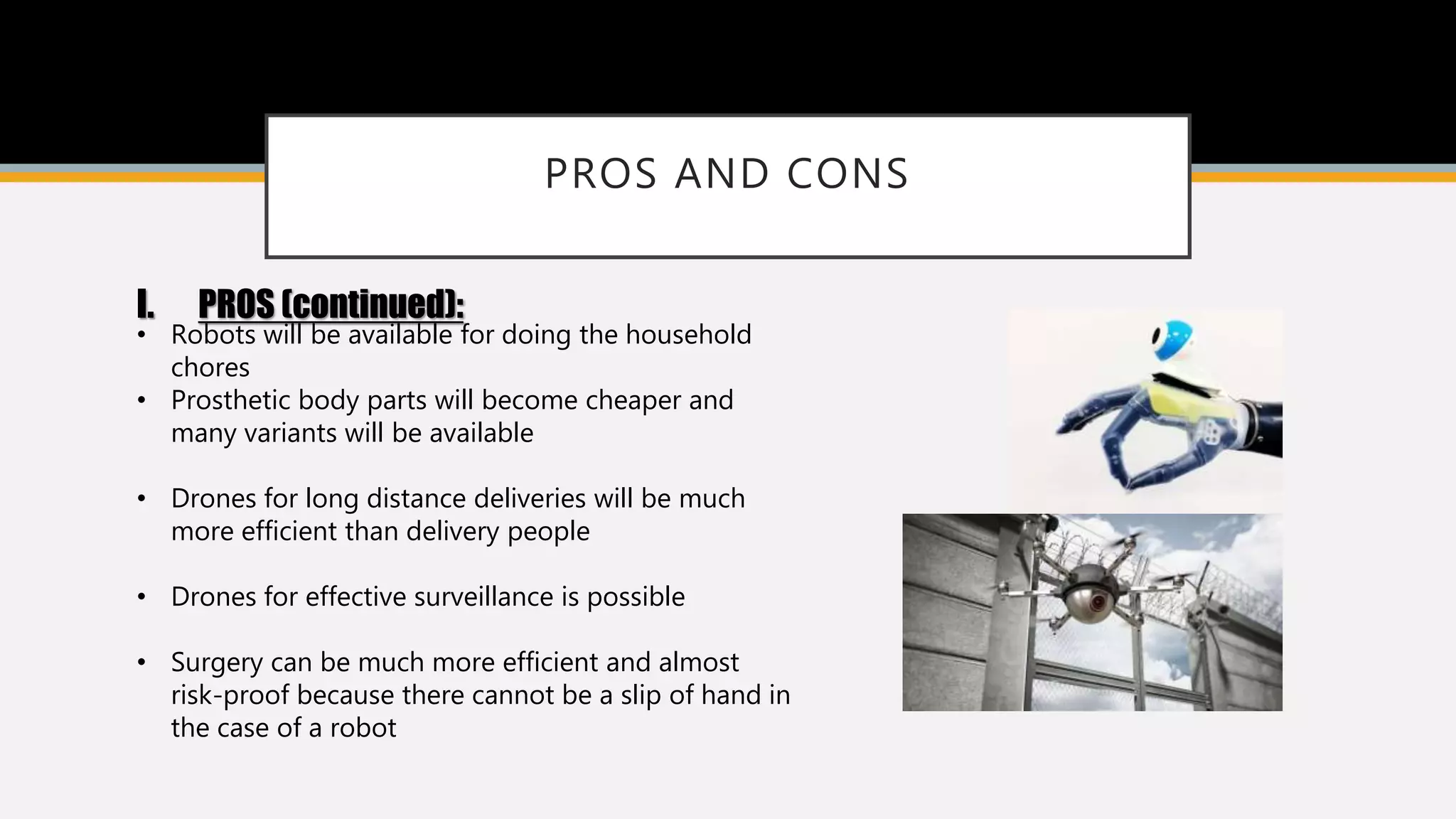 PROS AND CONS
I. PROS (continued):
• Robots will be available for doing the household
chores
• Prosthetic body parts will become cheaper and
many variants will be available
• Drones for long distance deliveries will be much
more efficient than delivery people
• Drones for effective surveillance is possible
• Surgery can be much more efficient and almost
risk-proof because there cannot be a slip of hand in
the case of a robot
 
