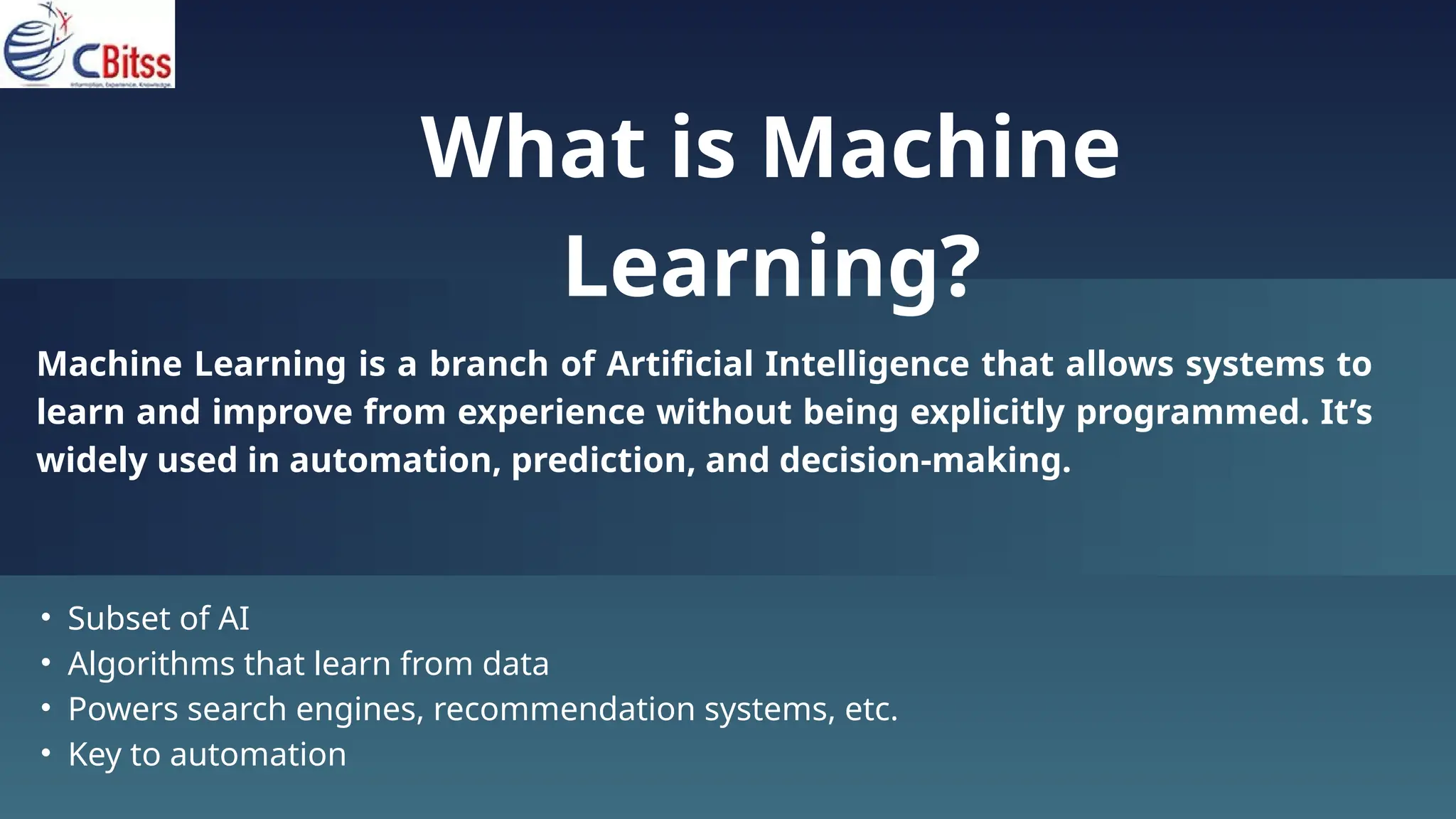 What is Machine
Learning?
Machine Learning is a branch of Artificial Intelligence that allows systems to
learn and improve from experience without being explicitly programmed. It’s
widely used in automation, prediction, and decision-making.
• Subset of AI
• Algorithms that learn from data
• Powers search engines, recommendation systems, etc.
• Key to automation
 