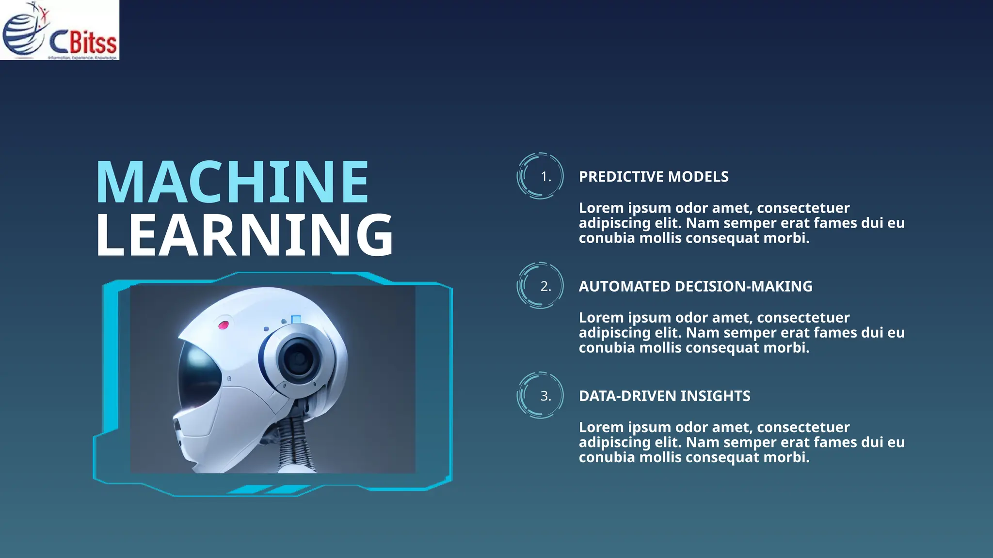 LEARNING
MACHINE 1. PREDICTIVE MODELS
Lorem ipsum odor amet, consectetuer
adipiscing elit. Nam semper erat fames dui eu
conubia mollis consequat morbi.
2. AUTOMATED DECISION-MAKING
Lorem ipsum odor amet, consectetuer
adipiscing elit. Nam semper erat fames dui eu
conubia mollis consequat morbi.
3. DATA-DRIVEN INSIGHTS
Lorem ipsum odor amet, consectetuer
adipiscing elit. Nam semper erat fames dui eu
conubia mollis consequat morbi.
 
