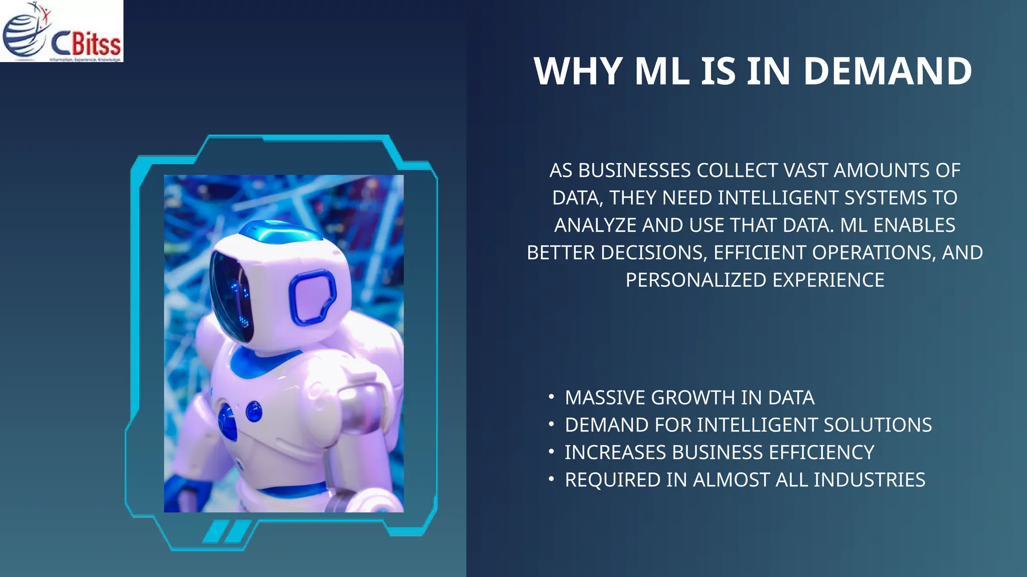 WHY ML IS IN DEMAND
AS BUSINESSES COLLECT VAST AMOUNTS OF
DATA, THEY NEED INTELLIGENT SYSTEMS TO
ANALYZE AND USE THAT DATA. ML ENABLES
BETTER DECISIONS, EFFICIENT OPERATIONS, AND
PERSONALIZED EXPERIENCE
• MASSIVE GROWTH IN DATA
• DEMAND FOR INTELLIGENT SOLUTIONS
• INCREASES BUSINESS EFFICIENCY
• REQUIRED IN ALMOST ALL INDUSTRIES
 