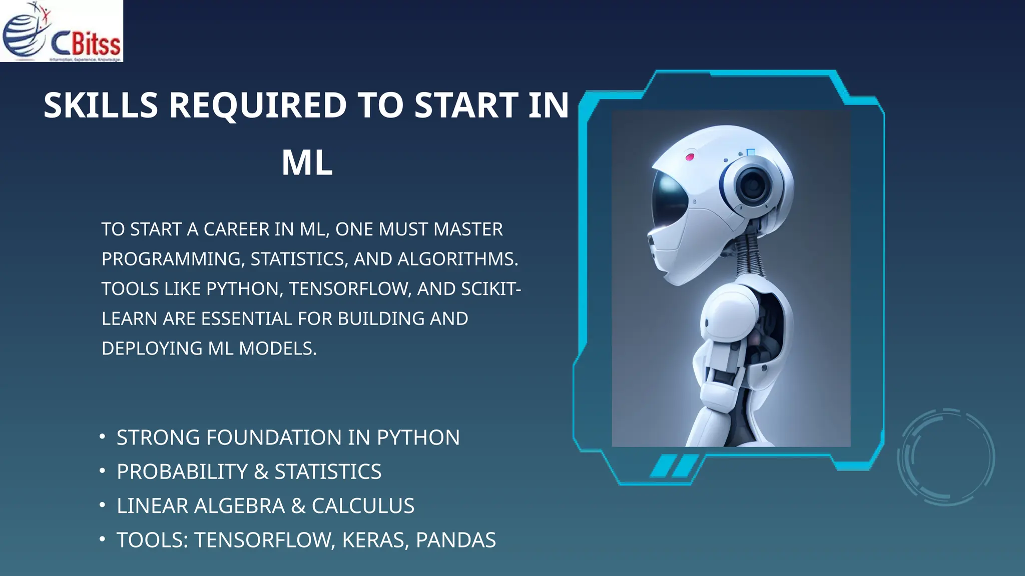 SKILLS REQUIRED TO START IN
ML
TO START A CAREER IN ML, ONE MUST MASTER
PROGRAMMING, STATISTICS, AND ALGORITHMS.
TOOLS LIKE PYTHON, TENSORFLOW, AND SCIKIT-
LEARN ARE ESSENTIAL FOR BUILDING AND
DEPLOYING ML MODELS.
• STRONG FOUNDATION IN PYTHON
• PROBABILITY & STATISTICS
• LINEAR ALGEBRA & CALCULUS
• TOOLS: TENSORFLOW, KERAS, PANDAS
 
