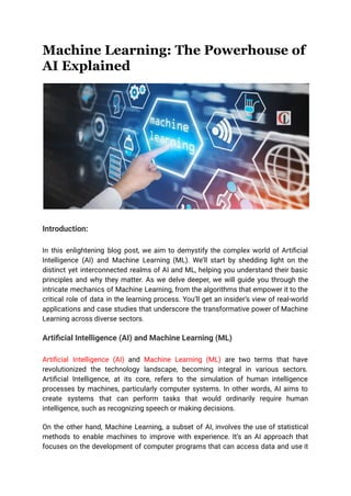Machine Learning: The Powerhouse of
AI Explained
Introduction:
In this enlightening blog post, we aim to demystify the complex world of Artificial
Intelligence (AI) and Machine Learning (ML). We’ll start by shedding light on the
distinct yet interconnected realms of AI and ML, helping you understand their basic
principles and why they matter. As we delve deeper, we will guide you through the
intricate mechanics of Machine Learning, from the algorithms that empower it to the
critical role of data in the learning process. You’ll get an insider’s view of real-world
applications and case studies that underscore the transformative power of Machine
Learning across diverse sectors.
Artificial Intelligence (AI) and Machine Learning (ML)
Artificial Intelligence (AI) and Machine Learning (ML) are two terms that have
revolutionized the technology landscape, becoming integral in various sectors.
Artificial Intelligence, at its core, refers to the simulation of human intelligence
processes by machines, particularly computer systems. In other words, AI aims to
create systems that can perform tasks that would ordinarily require human
intelligence, such as recognizing speech or making decisions.
On the other hand, Machine Learning, a subset of AI, involves the use of statistical
methods to enable machines to improve with experience. It’s an AI approach that
focuses on the development of computer programs that can access data and use it
 