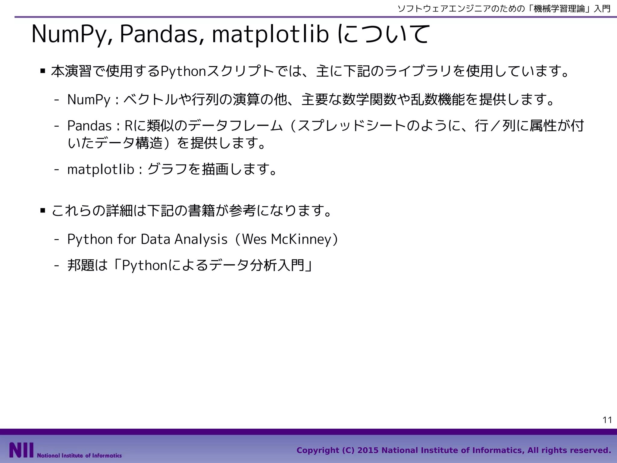 Copyright (C) 2015 National Institute of Informatics, All rights reserved.
11
ソフトウェアエンジニアのための「機械学習理論」入門
NumPy, pandas, matplotlib について
■ 本演習で使用するPythonスクリプトでは、主に下記のライブラリを使用しています。
- NumPy : ベクトルや行列の演算の他、主要な数学関数や乱数機能を提供します。
- pandas : Rに類似のデータフレーム（スプレッドシートのように、行／列に属性が付
いたデータ構造）を提供します。
- matplotlib : グラフを描画します。
■ これらの詳細は下記の書籍が参考になります。
- Python for Data Analysis（Wes McKinney）
- 邦題は「Pythonによるデータ分析入門」
 