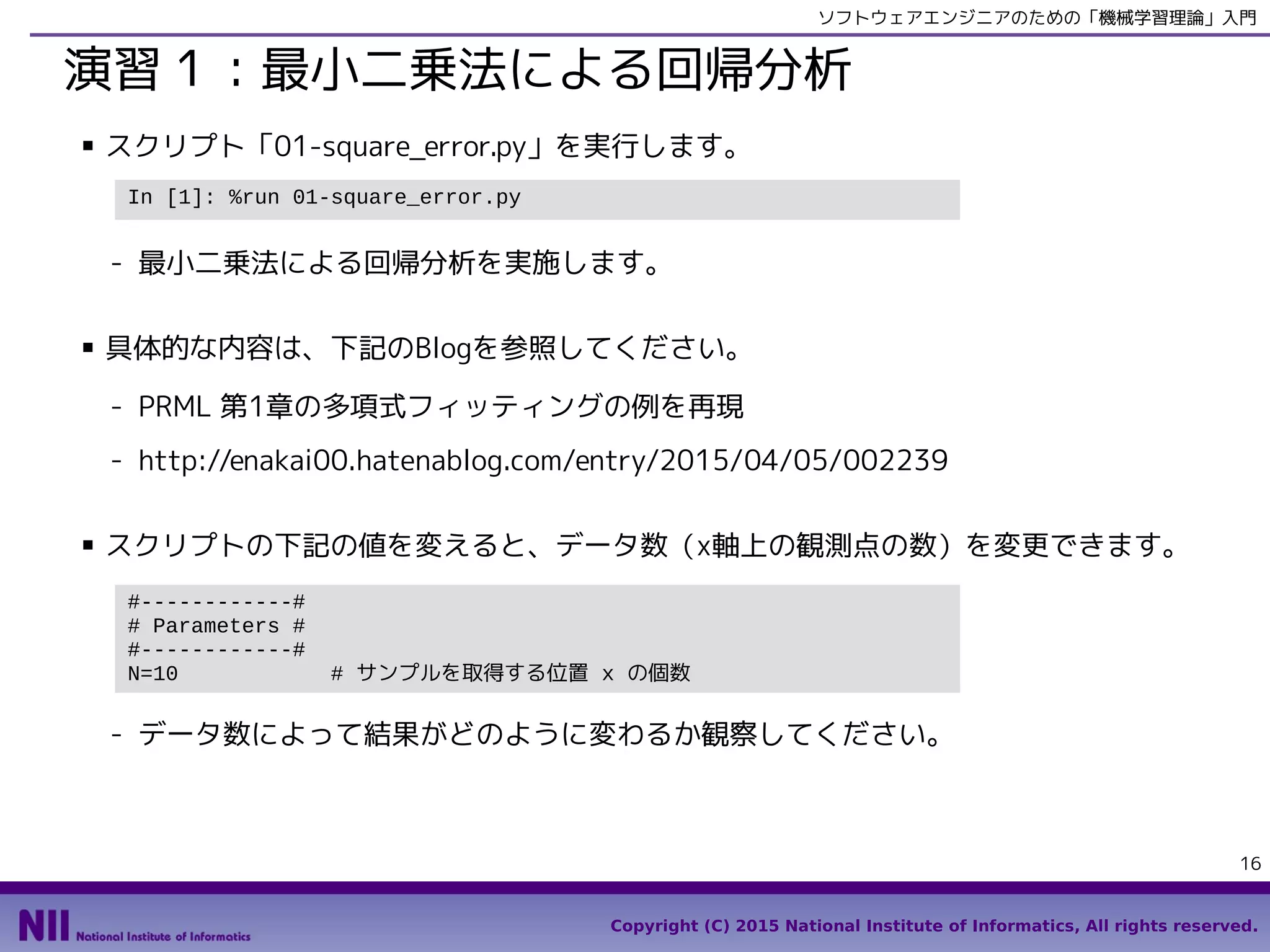 Copyright (C) 2015 National Institute of Informatics, All rights reserved.
16
ソフトウェアエンジニアのための「機械学習理論」入門
演習１：最小二乗法による回帰分析
■ スクリプト「02-square_error.py」を実行します。
- 最小二乗法による回帰分析を実施します。
■ 具体的な内容は、下記のBlogを参照してください。
- PRML 第1章の多項式フィッティングの例を再現
- http://enakai00.hatenablog.com/entry/2015/04/05/002239
■ スクリプトの下記の値を変えると、データ数（x軸上の観測点の数）を変更できます。
- データ数によって結果がどのように変わるか観察してください。
In [1]: %run 02-square_error.py
#------------#
# Parameters #
#------------#
N=10 # サンプルを取得する位置 x の個数
 