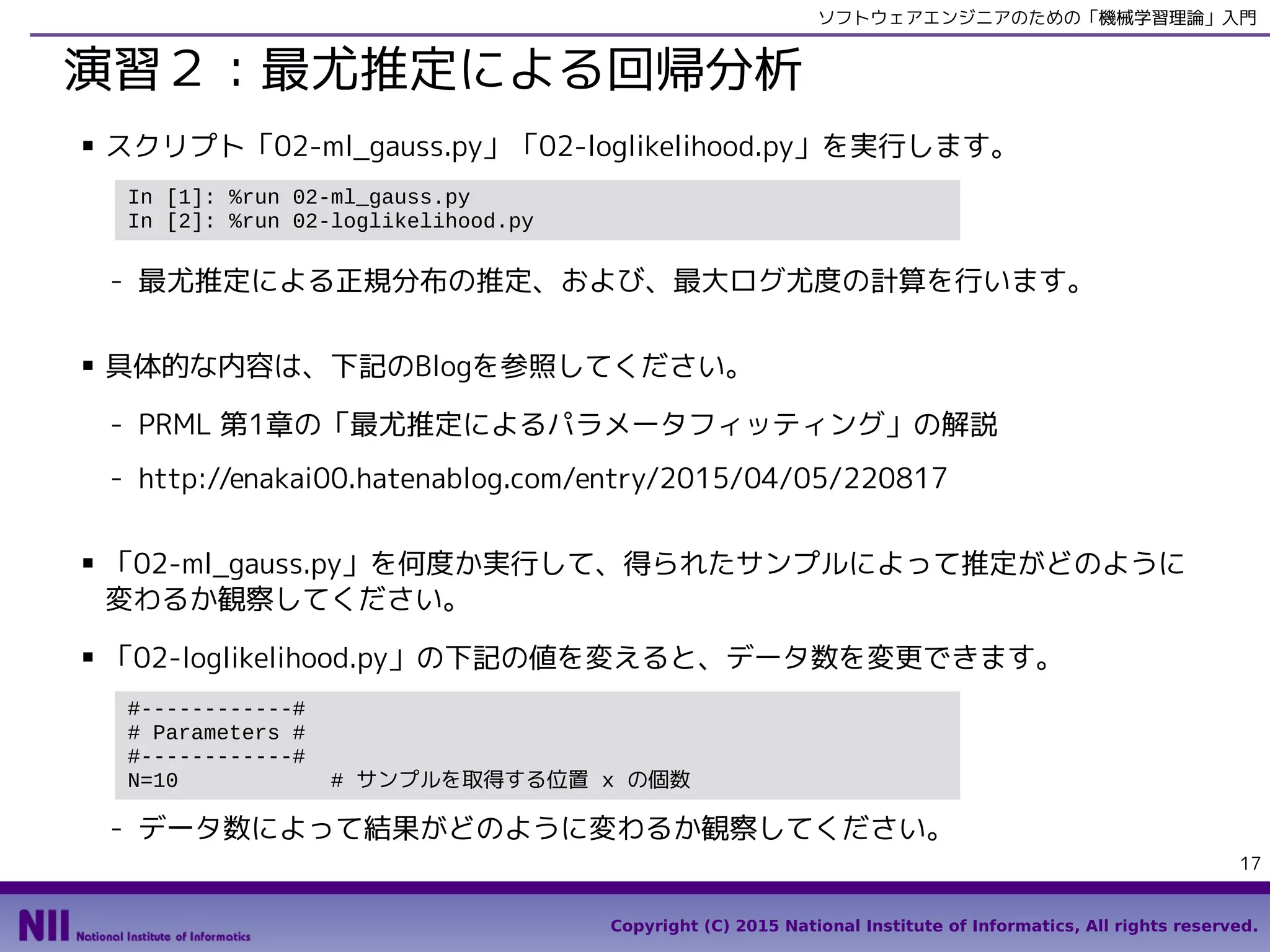 Copyright (C) 2015 National Institute of Informatics, All rights reserved.
17
ソフトウェアエンジニアのための「機械学習理論」入門
演習２：最尤推定による回帰分析
■ スクリプト「03-maximum_likelihood.py」「03-ml_gauss.py」を実行します。
- 最尤推定による回帰分析と最大ログ尤度の計算、および、最尤推定による正規分布
の推定を行います。
■ 具体的な内容は、下記のBlogを参照してください。
- PRML 第1章の「最尤推定によるパラメータフィッティング」の解説
- http://enakai00.hatenablog.com/entry/2015/04/05/220817
■ 「03-loglikelihood.py」の下記の値を変えると、データ数を変更できます。
- データ数によって結果がどのように変わるか観察してください。
■ 「03-ml_gauss.py」を何度か実行して、得られたサンプルによって推定がどのように
変わるか観察してください。
In [1]: %run 03-maximum_likelihood.py
In [2]: %run 03-ml_gauss.py
#------------#
# Parameters #
#------------#
N=10 # サンプルを取得する位置 x の個数
 