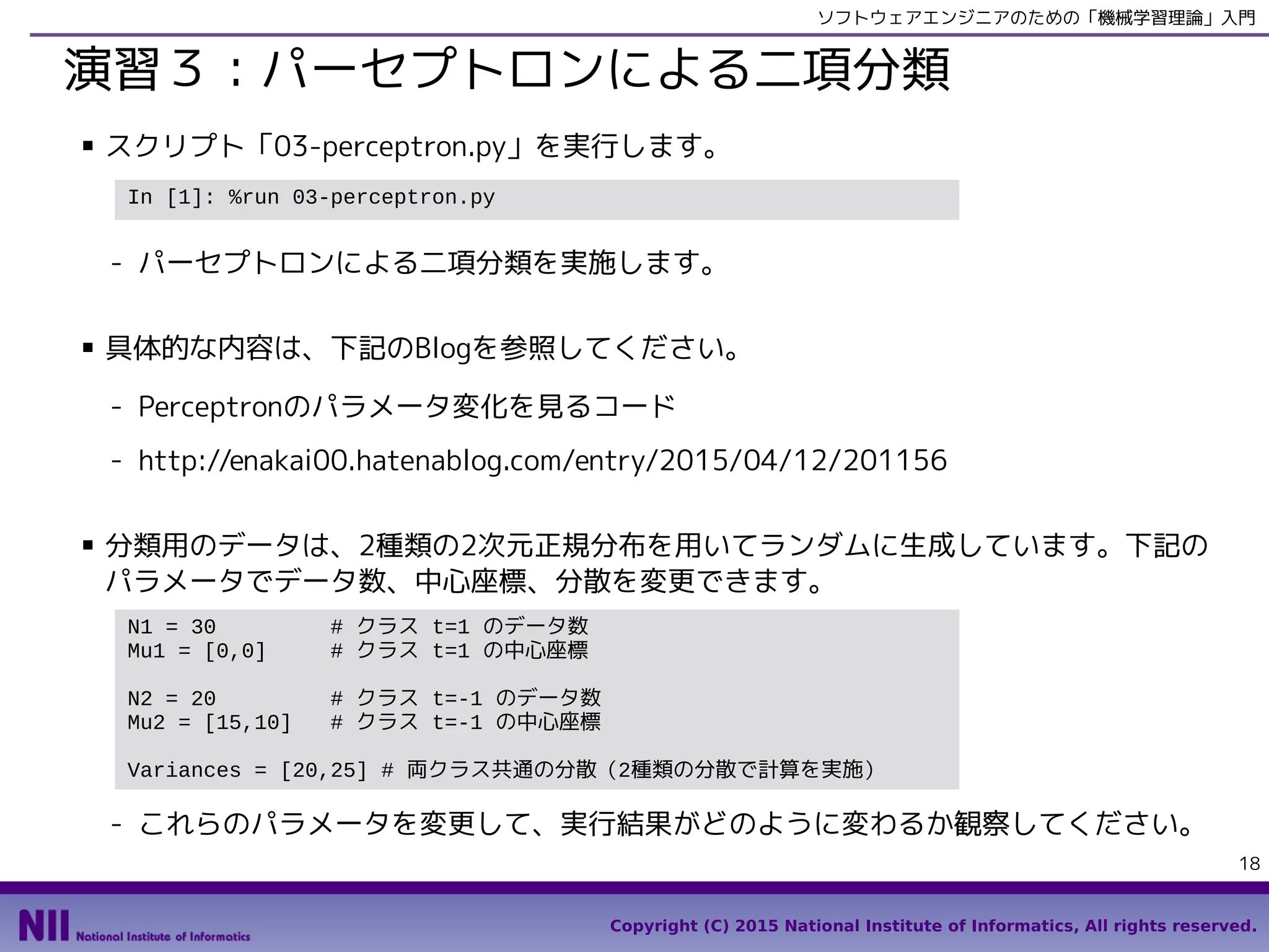 Copyright (C) 2015 National Institute of Informatics, All rights reserved.
18
ソフトウェアエンジニアのための「機械学習理論」入門
演習３：パーセプトロンによる二項分類
■ スクリプト「04-perceptron.py」を実行します。
- パーセプトロンによる二項分類を実施します。
■ 具体的な内容は、下記のBlogを参照してください。
- Perceptronのパラメータ変化を見るコード
- http://enakai00.hatenablog.com/entry/2015/04/12/201156
■ 分類用のデータは、2種類の2次元正規分布を用いてランダムに生成しています。下記の
パラメータでデータ数、中心座標、分散を変更できます。
- これらのパラメータを変更して、実行結果がどのように変わるか観察してください。
In [1]: %run 04-perceptron.py
N1 = 30 # クラス t=1 のデータ数
Mu1 = [0,0] # クラス t=1 の中心座標
N2 = 20 # クラス t=-1 のデータ数
Mu2 = [15,10] # クラス t=-1 の中心座標
Variances = [20,25] # 両クラス共通の分散（2種類の分散で計算を実施）
 