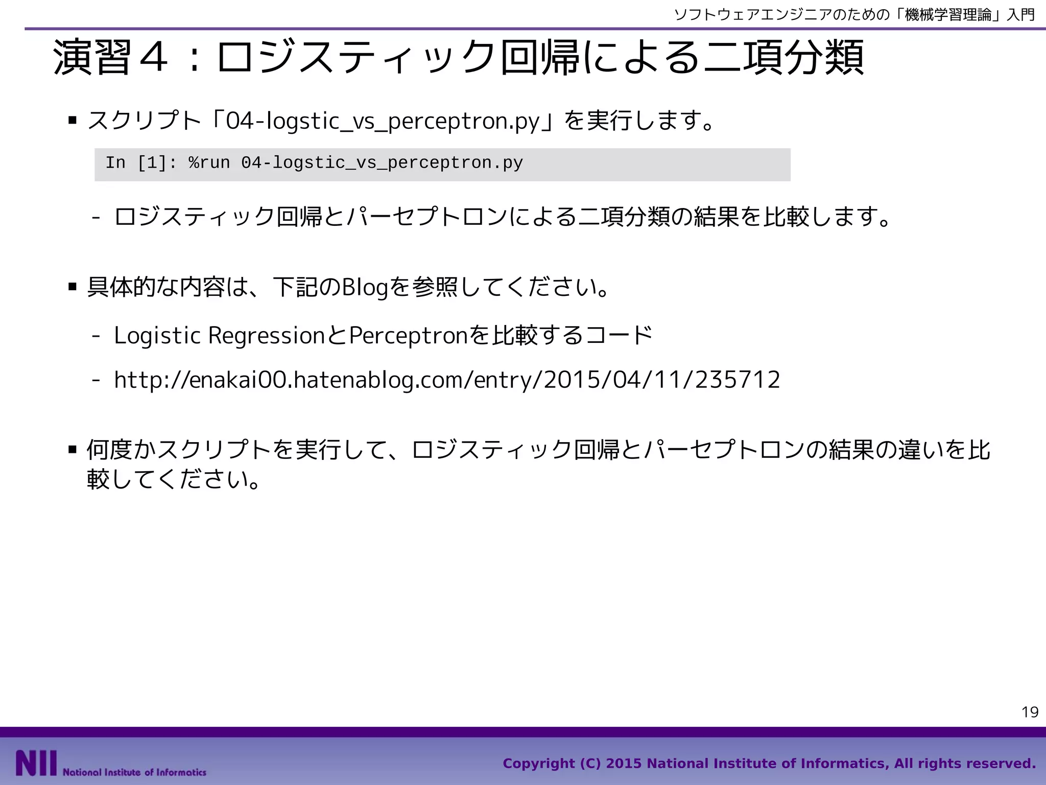 Copyright (C) 2015 National Institute of Informatics, All rights reserved.
19
ソフトウェアエンジニアのための「機械学習理論」入門
演習４：ロジスティック回帰による二項分類
■ スクリプト「05-logstic_vs_perceptron.py」を実行します。
- ロジスティック回帰とパーセプトロンによる二項分類の結果を比較します。
■ 具体的な内容は、下記のBlogを参照してください。
- Logistic RegressionとPerceptronを比較するコード
- http://enakai00.hatenablog.com/entry/2015/04/11/235712
■ 何度かスクリプトを実行して、ロジスティック回帰とパーセプトロンの結果の違いを比
較してください。
In [1]: %run 05-logstic_vs_perceptron.py
 