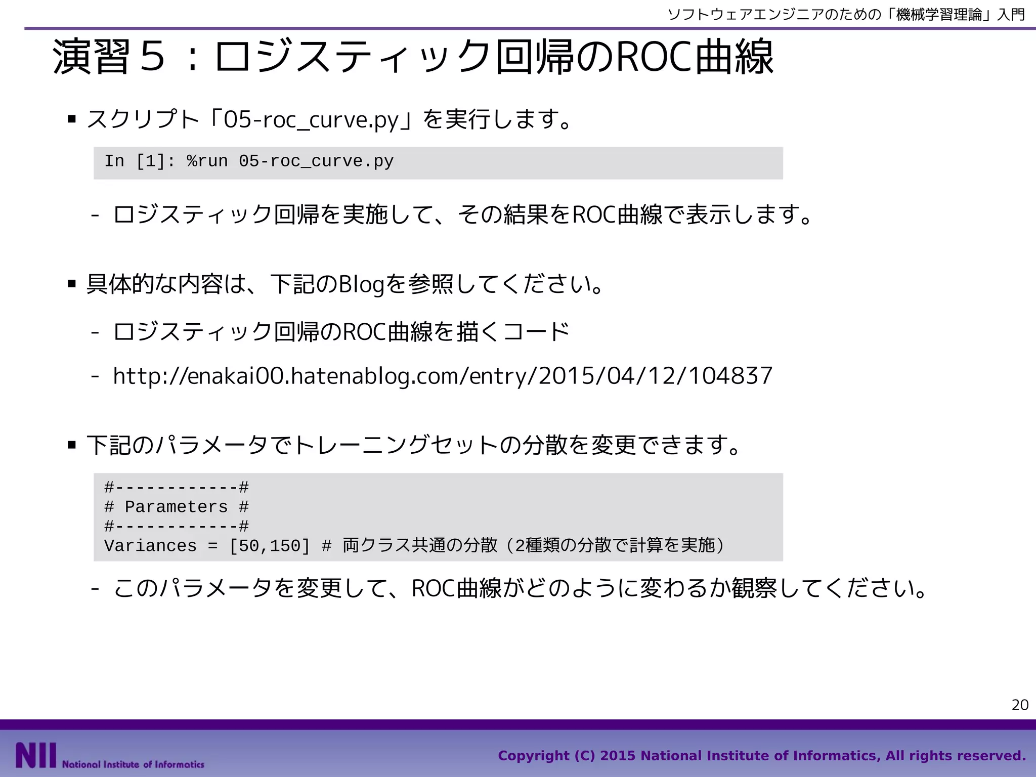Copyright (C) 2015 National Institute of Informatics, All rights reserved.
20
ソフトウェアエンジニアのための「機械学習理論」入門
演習５：ロジスティック回帰のROC曲線
■ スクリプト「05-roc_curve.py」を実行します。
- ロジスティック回帰を実施して、その結果をROC曲線で表示します。
■ 具体的な内容は、下記のBlogを参照してください。
- ロジスティック回帰のROC曲線を描くコード
- http://enakai00.hatenablog.com/entry/2015/04/12/104837
■ 下記のパラメータでトレーニングセットの分散を変更できます。
- このパラメータを変更して、ROC曲線がどのように変わるか観察してください。
In [1]: %run 05-roc_curve.py
#------------#
# Parameters #
#------------#
Variances = [50,150] # 両クラス共通の分散（2種類の分散で計算を実施）
 