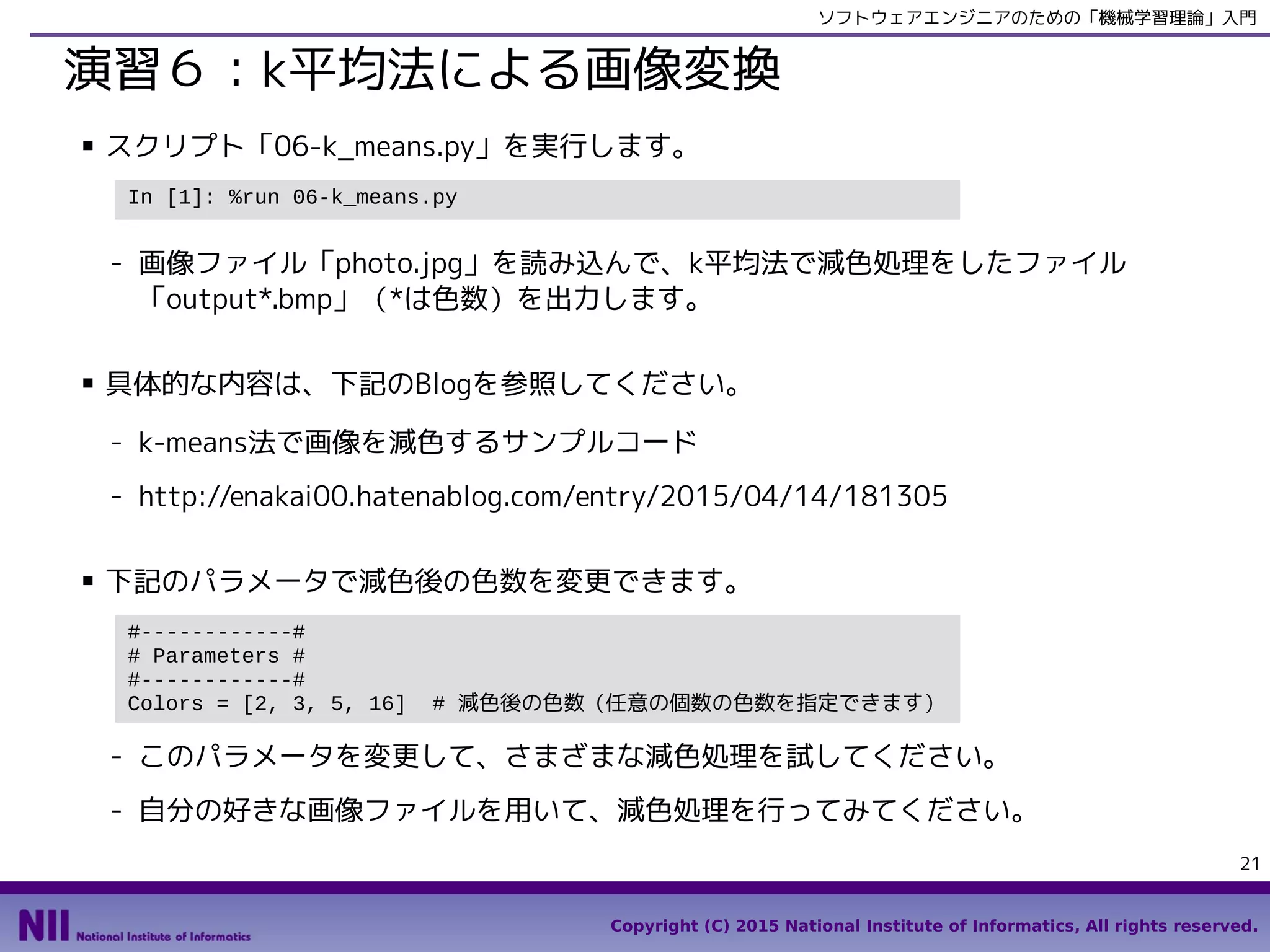 Copyright (C) 2015 National Institute of Informatics, All rights reserved.
21
ソフトウェアエンジニアのための「機械学習理論」入門
演習６：k平均法による画像変換
■ スクリプト「06-k_means.py」を実行します。
- 画像ファイル「photo.jpg」を読み込んで、k平均法で減色処理をしたファイル
「output*.bmp」（*は色数）を出力します。
■ 具体的な内容は、下記のBlogを参照してください。
- k-means法で画像を減色するサンプルコード
- http://enakai00.hatenablog.com/entry/2015/04/14/181305
■ 下記のパラメータで減色後の色数を変更できます。
- このパラメータを変更して、さまざまな減色処理を試してください。
- 自分の好きな画像ファイルを用いて、減色処理を行ってみてください。
In [1]: %run 06-k_means.py
#------------#
# Parameters #
#------------#
Colors = [2, 3, 5, 16] # 減色後の色数（任意の個数の色数を指定できます）
 