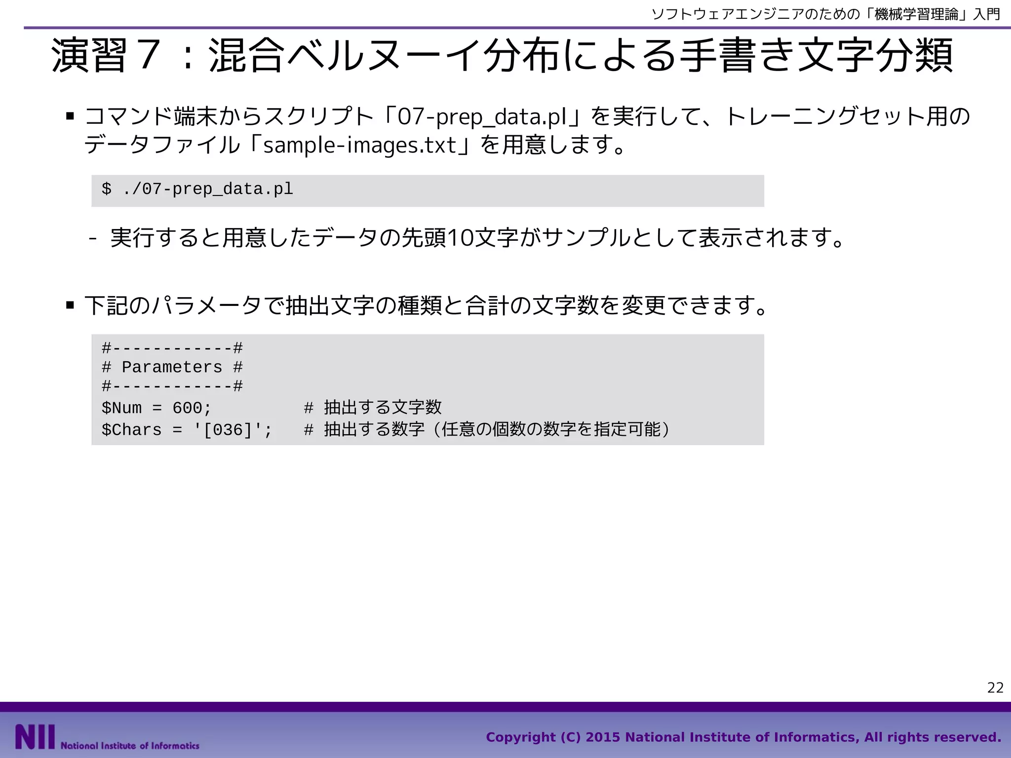 Copyright (C) 2015 National Institute of Informatics, All rights reserved.
22
ソフトウェアエンジニアのための「機械学習理論」入門
演習７：混合ベルヌーイ分布による手書き文字分類
■ スクリプト「07-prep_data.py」を実行して、トレーニングセット用のデータファイル
「sample-images.txt」を用意します。
- データファイル「sample-images.txt」の他に、サンプルとして、用意したデータの
先頭10文字が可読性のある形式で「samples.txt」に書きだされます。
■ 下記のパラメータで抽出文字の種類と合計の文字数を変更できます。
In [1]: %run 07-prep_data.py
#------------#
# Parameters #
#------------#
Num = 600 # 抽出する文字数
Chars = '[036]' # 抽出する数字（任意の個数の数字を指定可能）
 