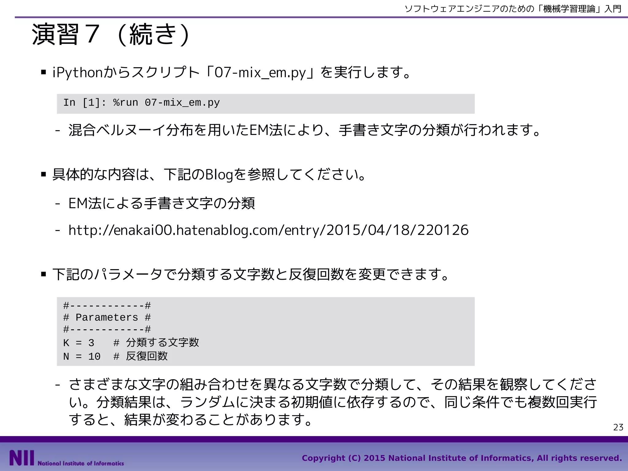 Copyright (C) 2015 National Institute of Informatics, All rights reserved.
23
ソフトウェアエンジニアのための「機械学習理論」入門
演習７（続き）
■ スクリプト「07-mix_em.py」を実行します。
- 混合ベルヌーイ分布を用いたEM法により、手書き文字の分類が行われます。
■ 具体的な内容は、下記のBlogを参照してください。
- EM法による手書き文字の分類
- http://enakai00.hatenablog.com/entry/2015/04/18/220126
■ 下記のパラメータで分類する文字数と反復回数を変更できます。
- さまざまな文字の組み合わせを異なる文字数で分類して、その結果を観察してくださ
い。分類結果は、ランダムに決まる初期値に依存するので、同じ条件でも複数回実行
すると、結果が変わることがあります。
In [1]: %run 07-mix_em.py
#------------#
# Parameters #
#------------#
K = 3 # 分類する文字数
N = 10 # 反復回数
 