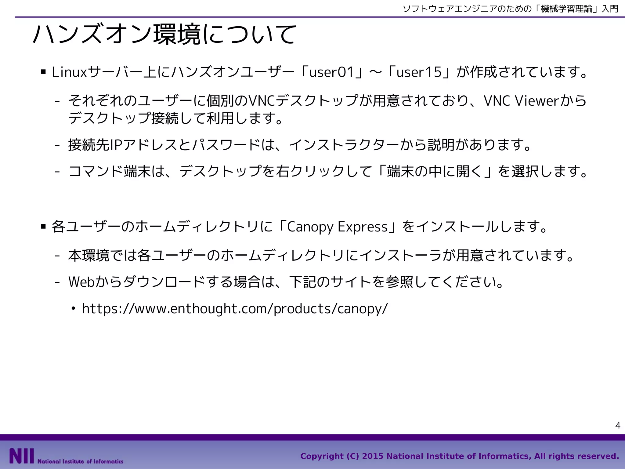 Copyright (C) 2015 National Institute of Informatics, All rights reserved.
4
ソフトウェアエンジニアのための「機械学習理論」入門
ハンズオン環境について
■ Linux（CentOS6）がインストールされたサーバー上にハンズオンユーザー「user01」
〜「user15」が作成されています。
- それぞれのユーザーに個別のVNCデスクトップが用意されており、VNC Viewerから
デスクトップ接続して利用します。
- 接続先IPアドレスとパスワードは、インストラクターから説明があります。
- コマンド端末は、画面左上の「アプリケーション」メニューから「システムツール」
→「端末」を選択します。
■ 各ユーザーのホームディレクトリに「Canopy Express」をインストールします。
- 本環境では各ユーザーのホームディレクトリにインストーラが用意されています。
- Webからダウンロードする場合は、下記のサイトを参照してください。
●
https://www.enthought.com/products/canopy/
 