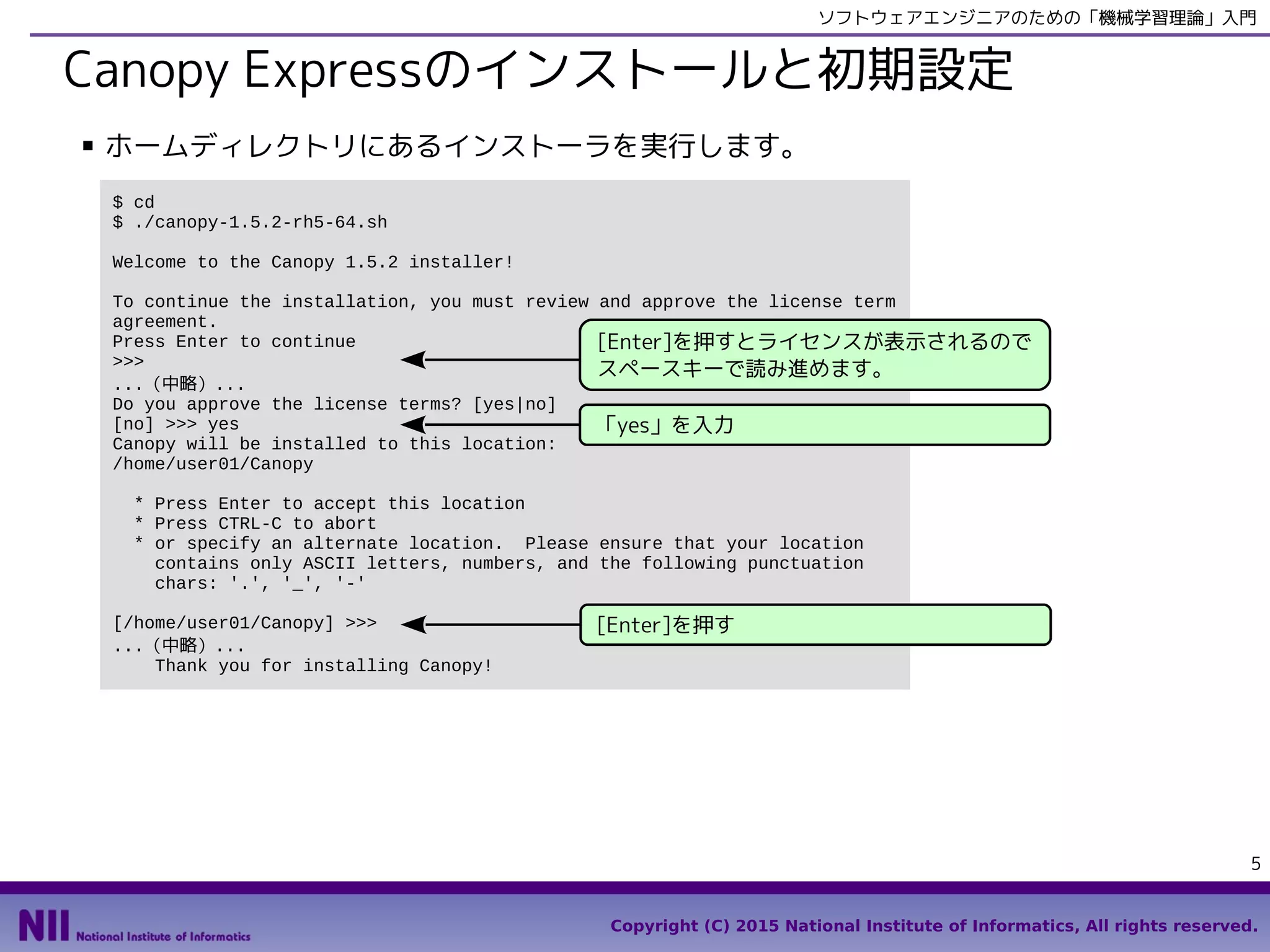 Copyright (C) 2015 National Institute of Informatics, All rights reserved.
5
ソフトウェアエンジニアのための「機械学習理論」入門
Canopy Expressのインストールと初期設定
■ ホームディレクトリにあるインストーラを実行します。
$ cd
$ bash canopy-1.5.4-rh5-64.sh
Welcome to the Canopy 1.5.4 installer!
To continue the installation, you must review and approve the license term
agreement.
Press Enter to continue
>>>
...（中略）...
Do you approve the license terms? [yes|no]
[no] >>> yes
Canopy will be installed to this location:
/home/user01/Canopy
* Press Enter to accept this location
* Press CTRL-C to abort
* or specify an alternate location. Please ensure that your location
contains only ASCII letters, numbers, and the following punctuation
chars: '.', '_', '-'
[/home/user01/Canopy] >>>
...（中略）...
Thank you for installing Canopy!
[Enter]を押すとライセンスが表示されるので
スペースキーで読み進めます。
「yes」を入力
[Enter]を押す
 
