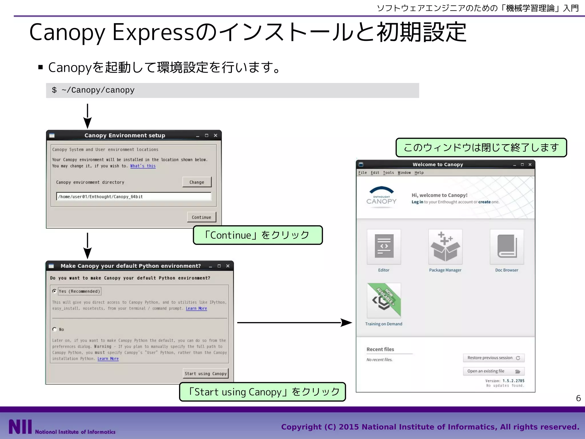 Copyright (C) 2015 National Institute of Informatics, All rights reserved.
6
ソフトウェアエンジニアのための「機械学習理論」入門
Canopy Expressのインストールと初期設定
■ Canopyを起動して環境設定を行います。
$ ~/Canopy/canopy
「Continue」をクリック
「Start using Canopy」をクリック
このウィンドウは閉じて終了します
 
