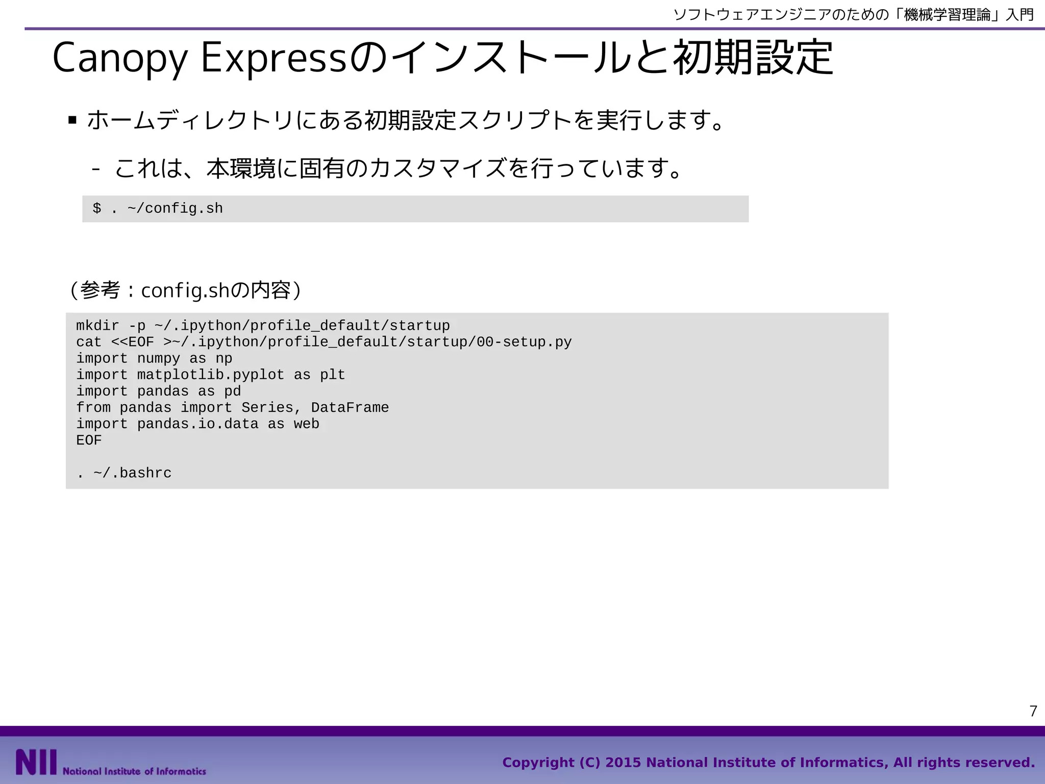 Copyright (C) 2015 National Institute of Informatics, All rights reserved.
7
ソフトウェアエンジニアのための「機械学習理論」入門
Canopy Expressのインストールと初期設定
■ サンプルコードをダウンロードして、カスタマイズスクリプトを実行します。
- これは、本環境に固有のカスタマイズを行っています。
mkdir -p ~/.ipython/profile_default/startup
cat <<EOF >~/.ipython/profile_default/startup/00-setup.py
import numpy as np
import matplotlib.pyplot as plt
import pandas as pd
from pandas import Series, DataFrame
EOF
echo "alias ipython='ipython --pylab'" >> ~/.bashrc
. ~/.bashrc
echo Done.
$ cd
$ wget https://github.com/enakai00/ml4se/raw/master/ml4se.zip
$ unzip ml4se.zip
$ . ml4se/config_centos.sh
（参考：config_centos.shの内容）
 