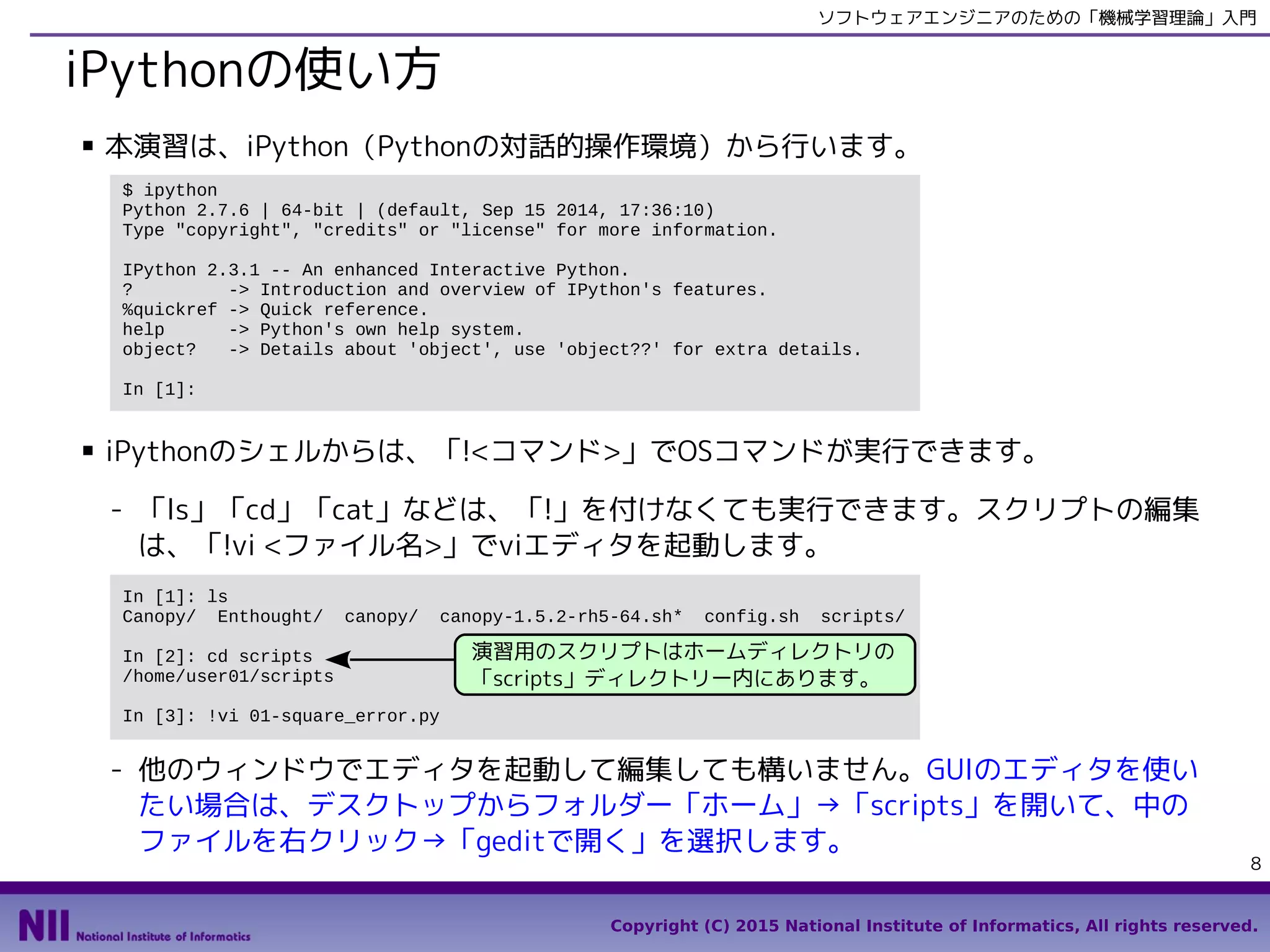 Copyright (C) 2015 National Institute of Informatics, All rights reserved.
8
ソフトウェアエンジニアのための「機械学習理論」入門
IPythonの使い方
■ 本演習は、IPython（Pythonの対話的操作環境）から行います。
■ IPythonのシェルからは、「!<コマンド>」でOSコマンドが実行できます。
- 「ls」「cd」「cat」などは、「!」を付けなくても実行できます。スクリプトの編集
は、「!vi <ファイル名>」でviエディタを起動します。
- 他のウィンドウでエディタを起動して編集しても構いません。GUIのエディタを使い
たい場合は、デスクトップからフォルダー「ホーム」→「ml4se」→「scripts」を
開いて、中のファイルを右クリック→「geditで開く」を選択します。
$ ipython
Python 2.7.6 | 64-bit | (default, Sep 15 2014, 17:36:10)
Type "copyright", "credits" or "license" for more information.
IPython 2.3.1 -- An enhanced Interactive Python.
? -> Introduction and overview of IPython's features.
%quickref -> Quick reference.
help -> Python's own help system.
object? -> Details about 'object', use 'object??' for extra details.
In [1]:
In [1]: ls ml4se
LICENSE README.md config_centos.sh config_mac.sh config_win.bat scripts/
In [2]: cd ~/ml4se/scripts
/home/user01/ml4se/scripts
In [3]: !vi 01-square_error.py
演習用のスクリプトはホームディレクトリの
「ml4se/scripts」ディレクトリー内にあります。
 