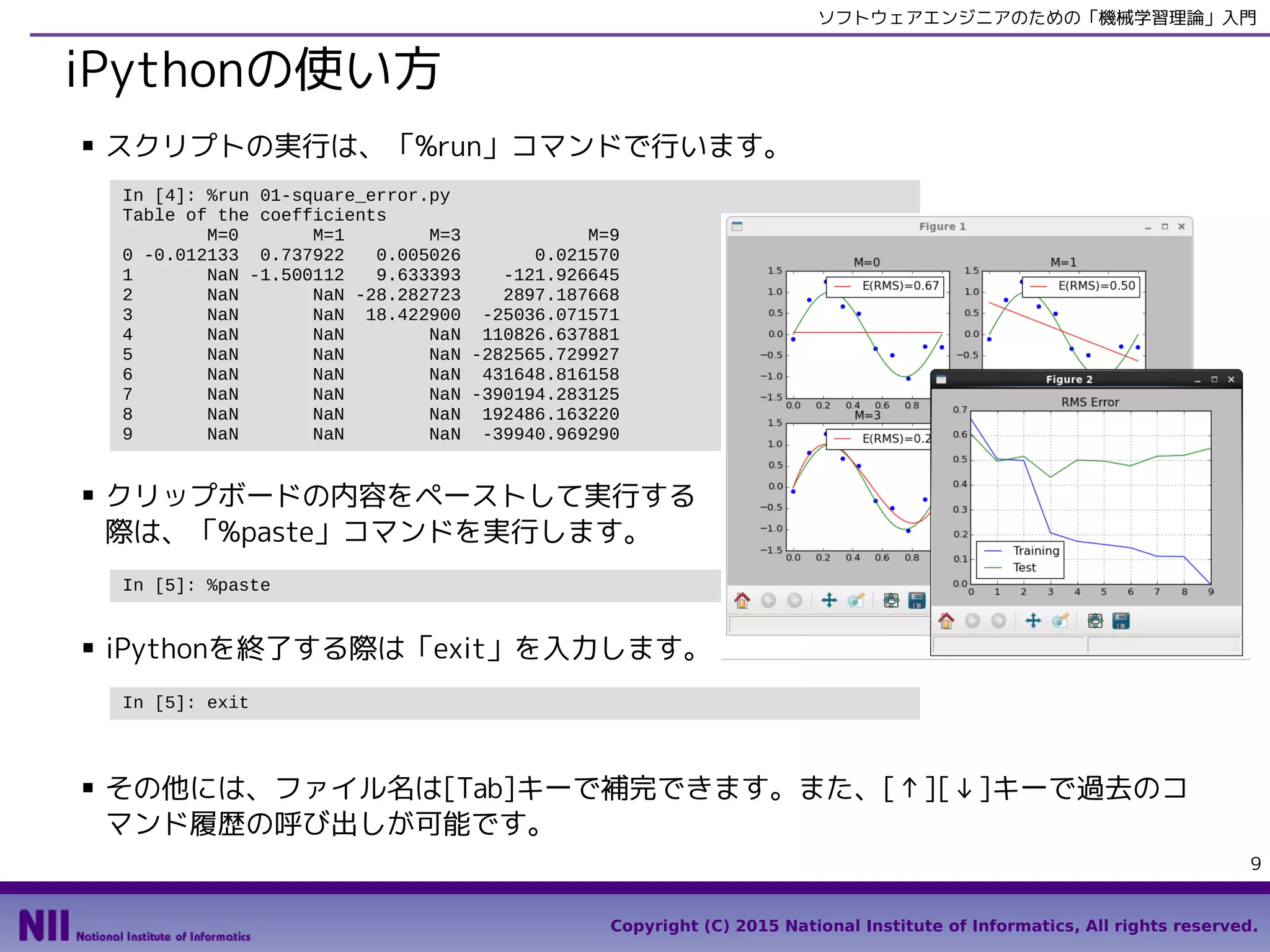 Copyright (C) 2015 National Institute of Informatics, All rights reserved.
9
ソフトウェアエンジニアのための「機械学習理論」入門
IPythonの使い方
■ スクリプトの実行は、「%run」コマンドで行います。
■ その他には、ファイル名は [Tab] キーで補完できます。また、[↑][↓] キーで過去の
コマンド履歴の呼び出しが可能です。
In [4]: %run 01-square_error.py
Table of the coefficients
M=0 M=1 M=3 M=9
0 -0.012133 0.737922 0.005026 0.021570
1 NaN -1.500112 9.633393 -121.926645
2 NaN NaN -28.282723 2897.187668
3 NaN NaN 18.422900 -25036.071571
4 NaN NaN NaN 110826.637881
5 NaN NaN NaN -282565.729927
6 NaN NaN NaN 431648.816158
7 NaN NaN NaN -390194.283125
8 NaN NaN NaN 192486.163220
9 NaN NaN NaN -39940.969290
In [5]: exit
In [5]: %paste
■ クリップボードの内容をペーストして実行する
際は、「%paste」コマンドを実行します。
■ IPythonを終了する際は「exit」を入力します。
 