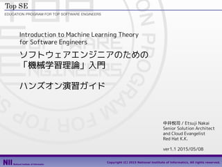 1
Copyright (C) 2015 National Institute of Informatics, All rights reserved.
Introduction to Machine Learning Theory
for Software Engineers
ソフトウェアエンジニアのための
「機械学習理論」入門
ハンズオン演習ガイド
中井悦司 / Etsuji Nakai
Senior Solution Architect
and Cloud Evangelist
Red Hat K.K.
ver1.7 2015/09/01
 