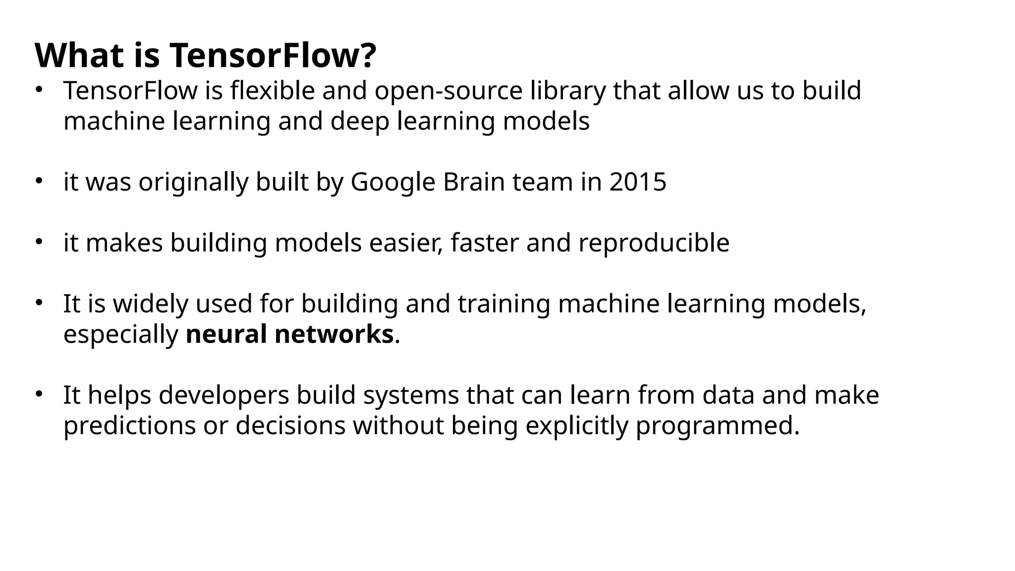 What is TensorFlow?
• TensorFlow is flexible and open-source library that allow us to build
machine learning and deep learning models
• it was originally built by Google Brain team in 2015
• it makes building models easier, faster and reproducible
• It is widely used for building and training machine learning models,
especially neural networks.
• It helps developers build systems that can learn from data and make
predictions or decisions without being explicitly programmed.
 
