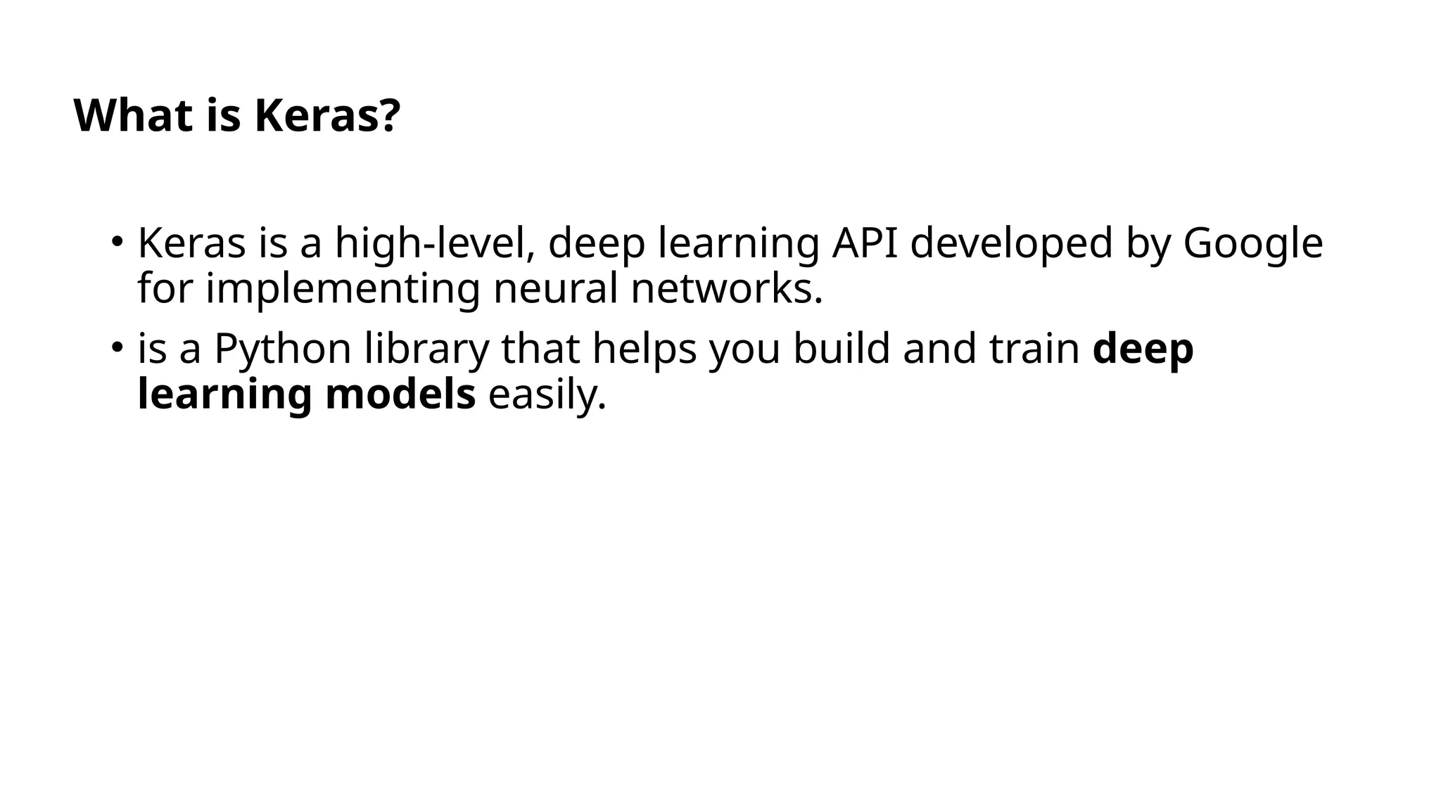 What is Keras?
• Keras is a high-level, deep learning API developed by Google
for implementing neural networks.
• is a Python library that helps you build and train deep
learning models easily.
 