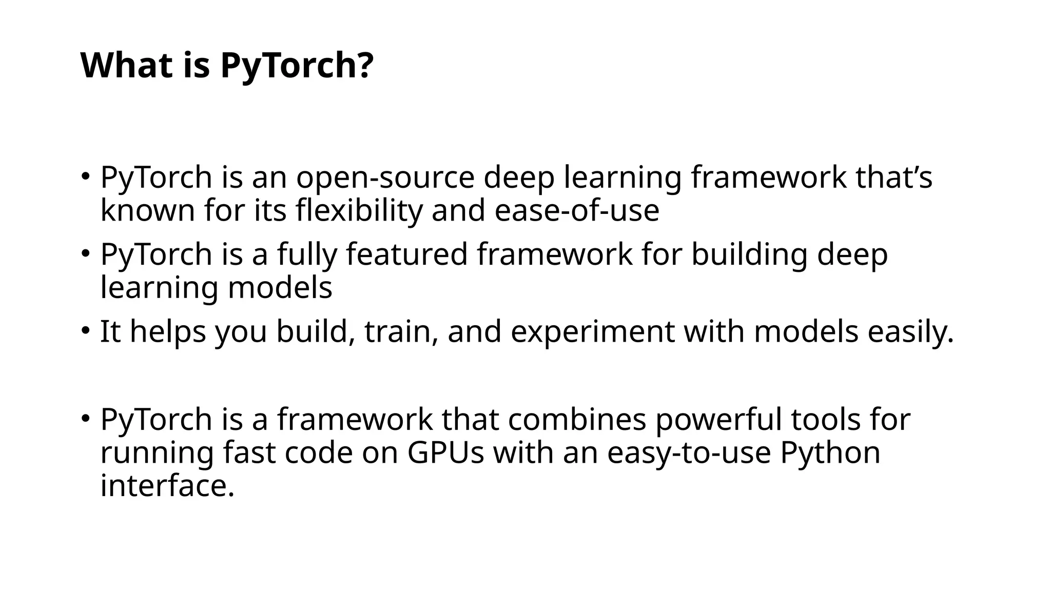 What is PyTorch?
• PyTorch is an open-source deep learning framework that’s
known for its flexibility and ease-of-use
• PyTorch is a fully featured framework for building deep
learning models
• It helps you build, train, and experiment with models easily.
• PyTorch is a framework that combines powerful tools for
running fast code on GPUs with an easy-to-use Python
interface.
 