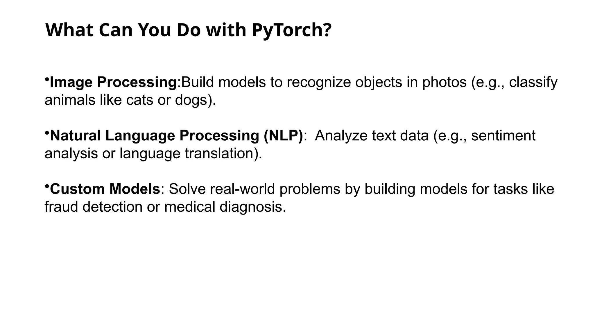 What Can You Do with PyTorch?
•Image Processing:Build models to recognize objects in photos (e.g., classify
animals like cats or dogs).
•Natural Language Processing (NLP): Analyze text data (e.g., sentiment
analysis or language translation).
•Custom Models: Solve real-world problems by building models for tasks like
fraud detection or medical diagnosis.
 
