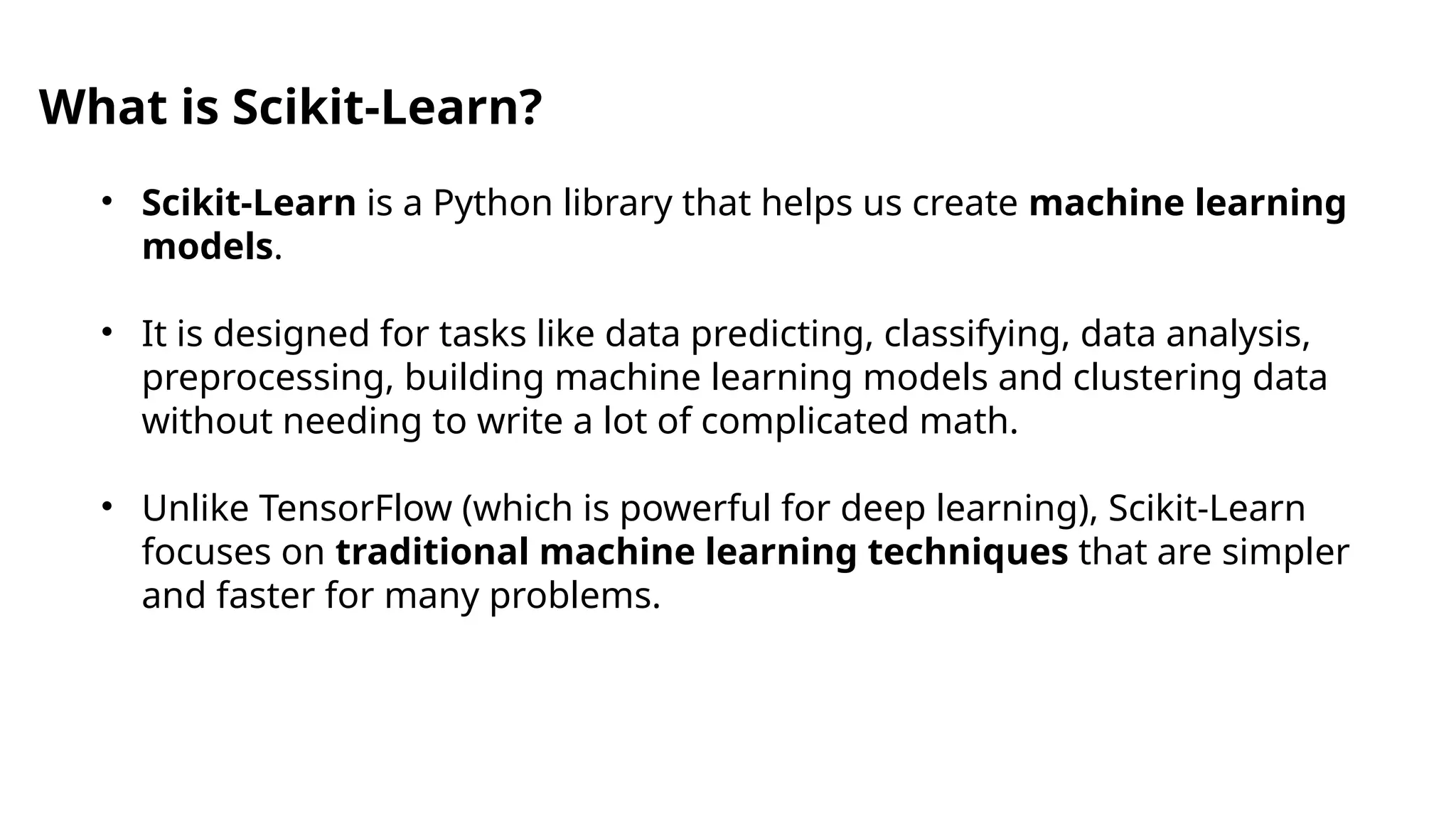 • Scikit-Learn is a Python library that helps us create machine learning
models.
• It is designed for tasks like data predicting, classifying, data analysis,
preprocessing, building machine learning models and clustering data
without needing to write a lot of complicated math.
• Unlike TensorFlow (which is powerful for deep learning), Scikit-Learn
focuses on traditional machine learning techniques that are simpler
and faster for many problems.
What is Scikit-Learn?
 