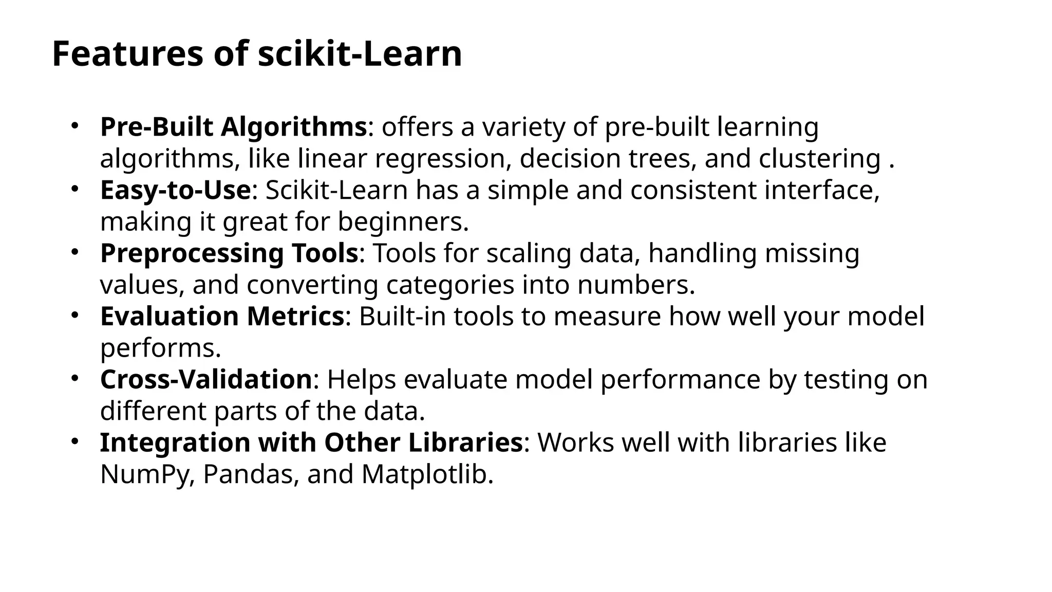 Features of scikit-Learn
• Pre-Built Algorithms: offers a variety of pre-built learning
algorithms, like linear regression, decision trees, and clustering .
• Easy-to-Use: Scikit-Learn has a simple and consistent interface,
making it great for beginners.
• Preprocessing Tools: Tools for scaling data, handling missing
values, and converting categories into numbers.
• Evaluation Metrics: Built-in tools to measure how well your model
performs.
• Cross-Validation: Helps evaluate model performance by testing on
different parts of the data.
• Integration with Other Libraries: Works well with libraries like
NumPy, Pandas, and Matplotlib.
 