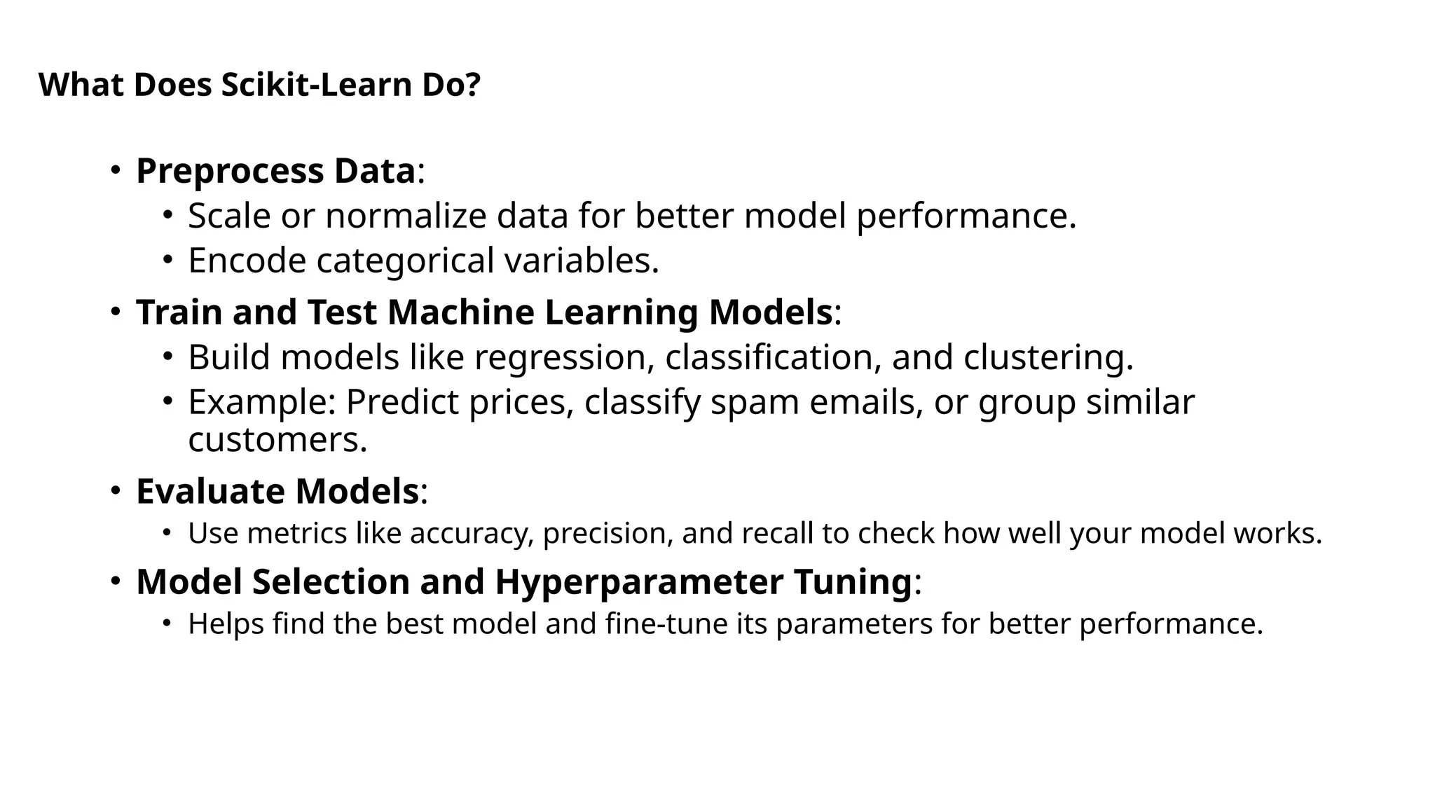 What Does Scikit-Learn Do?
• Preprocess Data:
• Scale or normalize data for better model performance.
• Encode categorical variables.
• Train and Test Machine Learning Models:
• Build models like regression, classification, and clustering.
• Example: Predict prices, classify spam emails, or group similar
customers.
• Evaluate Models:
• Use metrics like accuracy, precision, and recall to check how well your model works.
• Model Selection and Hyperparameter Tuning:
• Helps find the best model and fine-tune its parameters for better performance.
 