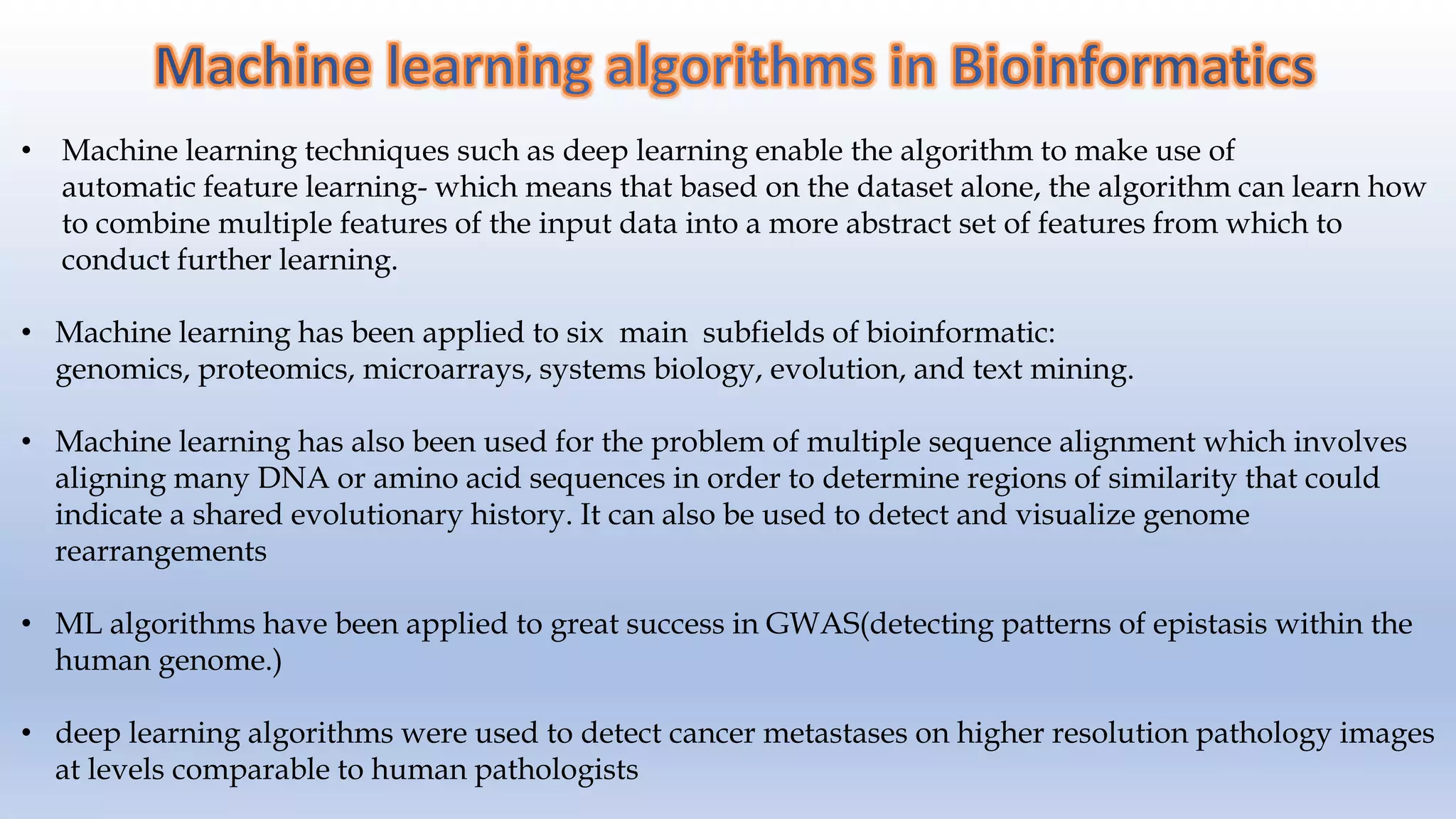 • Machine learning techniques such as deep learning enable the algorithm to make use of automatic feature learning- which means that based on the dataset alone, the algorithm can learn how to combine multiple features of the input data into a more abstract set of features from which to conduct further learning. • Machine learning has been applied to six main subfields of bioinformatic: genomics, proteomics, microarrays, systems biology, evolution, and text mining. • Machine learning has also been used for the problem of multiple sequence alignment which involves aligning many DNA or amino acid sequences in order to determine regions of similarity that could indicate a shared evolutionary history. It can also be used to detect and visualize genome rearrangements • ML algorithms have been applied to great success in GWAS(detecting patterns of epistasis within the human genome.) • deep learning algorithms were used to detect cancer metastases on higher resolution pathology images at levels comparable to human pathologists 