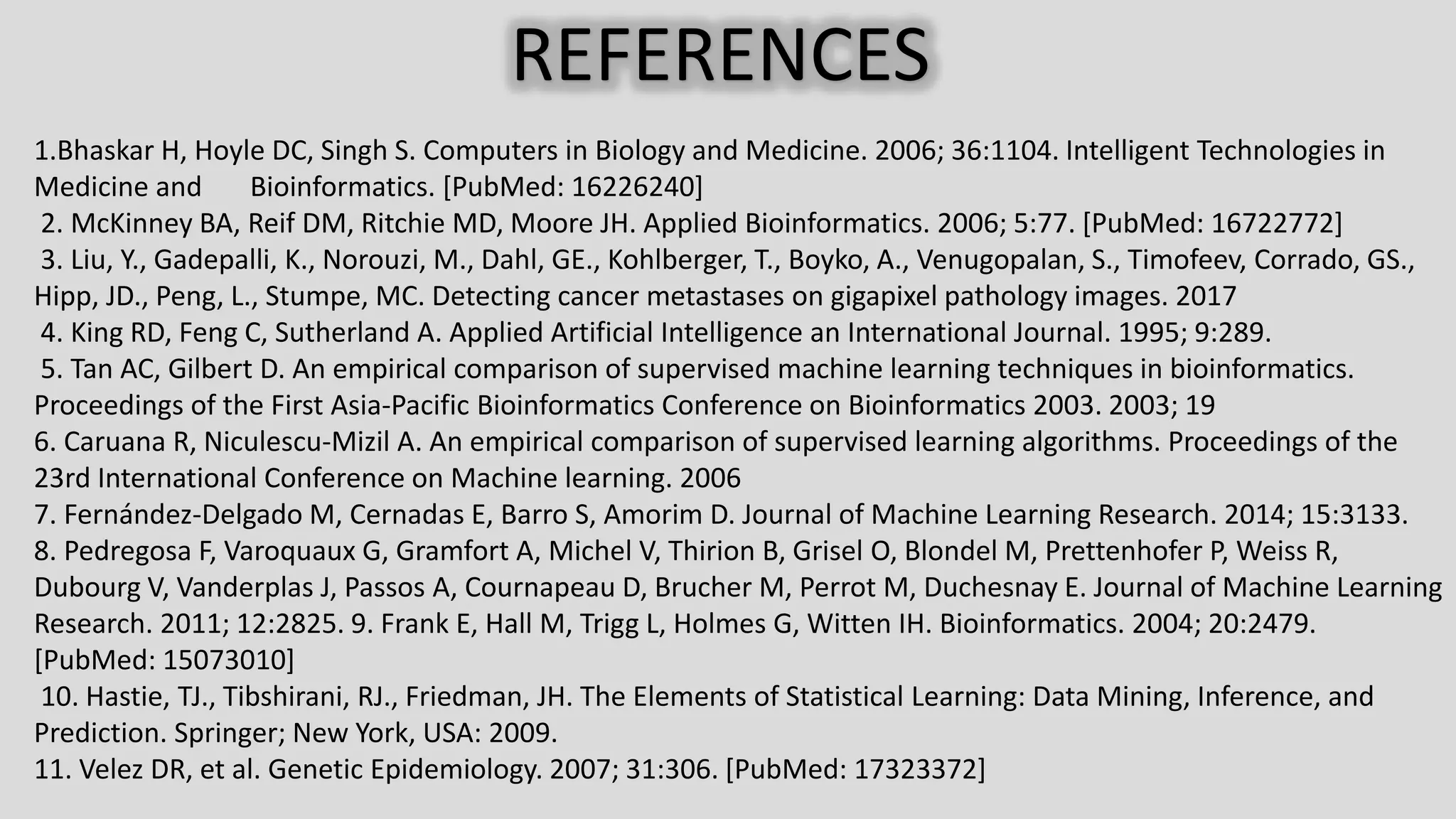 REFERENCES 1.Bhaskar H, Hoyle DC, Singh S. Computers in Biology and Medicine. 2006; 36:1104. Intelligent Technologies in Medicine and Bioinformatics. [PubMed: 16226240] 2. McKinney BA, Reif DM, Ritchie MD, Moore JH. Applied Bioinformatics. 2006; 5:77. [PubMed: 16722772] 3. Liu, Y., Gadepalli, K., Norouzi, M., Dahl, GE., Kohlberger, T., Boyko, A., Venugopalan, S., Timofeev, Corrado, GS., Hipp, JD., Peng, L., Stumpe, MC. Detecting cancer metastases on gigapixel pathology images. 2017 4. King RD, Feng C, Sutherland A. Applied Artificial Intelligence an International Journal. 1995; 9:289. 5. Tan AC, Gilbert D. An empirical comparison of supervised machine learning techniques in bioinformatics. Proceedings of the First Asia-Pacific Bioinformatics Conference on Bioinformatics 2003. 2003; 19 6. Caruana R, Niculescu-Mizil A. An empirical comparison of supervised learning algorithms. Proceedings of the 23rd International Conference on Machine learning. 2006 7. Fernández-Delgado M, Cernadas E, Barro S, Amorim D. Journal of Machine Learning Research. 2014; 15:3133. 8. Pedregosa F, Varoquaux G, Gramfort A, Michel V, Thirion B, Grisel O, Blondel M, Prettenhofer P, Weiss R, Dubourg V, Vanderplas J, Passos A, Cournapeau D, Brucher M, Perrot M, Duchesnay E. Journal of Machine Learning Research. 2011; 12:2825. 9. Frank E, Hall M, Trigg L, Holmes G, Witten IH. Bioinformatics. 2004; 20:2479. [PubMed: 15073010] 10. Hastie, TJ., Tibshirani, RJ., Friedman, JH. The Elements of Statistical Learning: Data Mining, Inference, and Prediction. Springer; New York, USA: 2009. 11. Velez DR, et al. Genetic Epidemiology. 2007; 31:306. [PubMed: 17323372] 