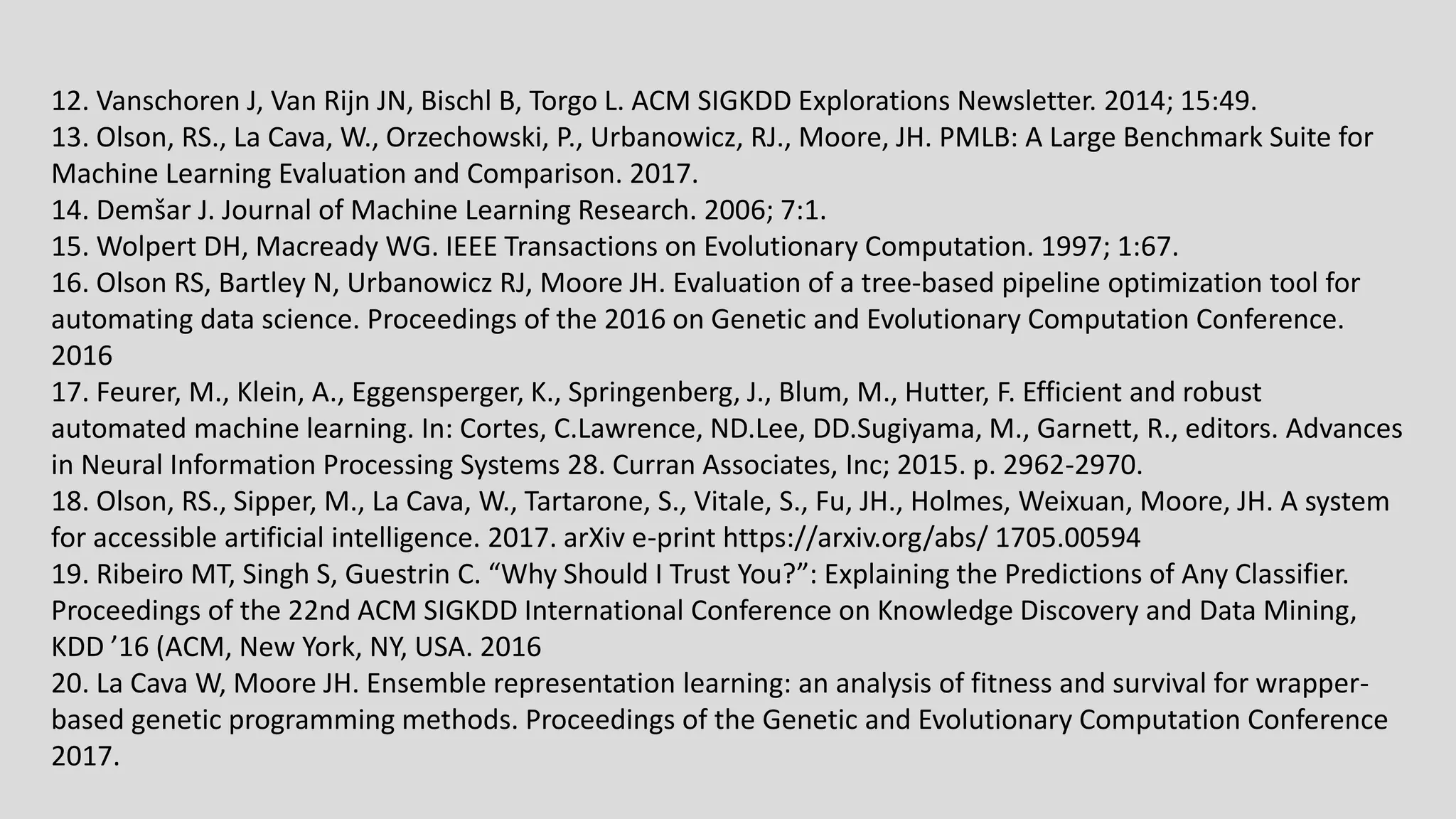 12. Vanschoren J, Van Rijn JN, Bischl B, Torgo L. ACM SIGKDD Explorations Newsletter. 2014; 15:49. 13. Olson, RS., La Cava, W., Orzechowski, P., Urbanowicz, RJ., Moore, JH. PMLB: A Large Benchmark Suite for Machine Learning Evaluation and Comparison. 2017. 14. Demšar J. Journal of Machine Learning Research. 2006; 7:1. 15. Wolpert DH, Macready WG. IEEE Transactions on Evolutionary Computation. 1997; 1:67. 16. Olson RS, Bartley N, Urbanowicz RJ, Moore JH. Evaluation of a tree-based pipeline optimization tool for automating data science. Proceedings of the 2016 on Genetic and Evolutionary Computation Conference. 2016 17. Feurer, M., Klein, A., Eggensperger, K., Springenberg, J., Blum, M., Hutter, F. Efficient and robust automated machine learning. In: Cortes, C.Lawrence, ND.Lee, DD.Sugiyama, M., Garnett, R., editors. Advances in Neural Information Processing Systems 28. Curran Associates, Inc; 2015. p. 2962-2970. 18. Olson, RS., Sipper, M., La Cava, W., Tartarone, S., Vitale, S., Fu, JH., Holmes, Weixuan, Moore, JH. A system for accessible artificial intelligence. 2017. arXiv e-print https://arxiv.org/abs/ 1705.00594 19. Ribeiro MT, Singh S, Guestrin C. “Why Should I Trust You?”: Explaining the Predictions of Any Classifier. Proceedings of the 22nd ACM SIGKDD International Conference on Knowledge Discovery and Data Mining, KDD ’16 (ACM, New York, NY, USA. 2016 20. La Cava W, Moore JH. Ensemble representation learning: an analysis of fitness and survival for wrapper- based genetic programming methods. Proceedings of the Genetic and Evolutionary Computation Conference 2017. 