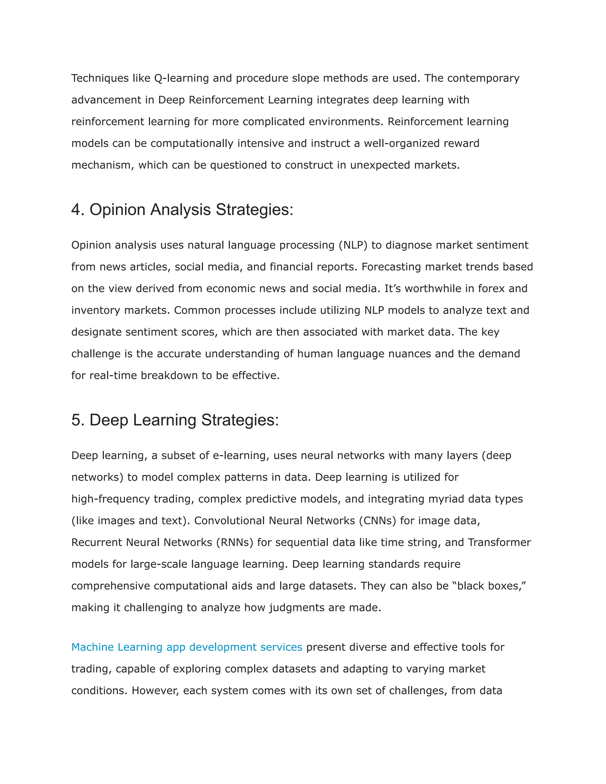 Techniques like Q-learning and procedure slope methods are used. The contemporary
advancement in Deep Reinforcement Learning integrates deep learning with
reinforcement learning for more complicated environments. Reinforcement learning
models can be computationally intensive and instruct a well-organized reward
mechanism, which can be questioned to construct in unexpected markets.
4. Opinion Analysis Strategies:
Opinion analysis uses natural language processing (NLP) to diagnose market sentiment
from news articles, social media, and financial reports. Forecasting market trends based
on the view derived from economic news and social media. It’s worthwhile in forex and
inventory markets. Common processes include utilizing NLP models to analyze text and
designate sentiment scores, which are then associated with market data. The key
challenge is the accurate understanding of human language nuances and the demand
for real-time breakdown to be effective.
5. Deep Learning Strategies:
Deep learning, a subset of e-learning, uses neural networks with many layers (deep
networks) to model complex patterns in data. Deep learning is utilized for
high-frequency trading, complex predictive models, and integrating myriad data types
(like images and text). Convolutional Neural Networks (CNNs) for image data,
Recurrent Neural Networks (RNNs) for sequential data like time string, and Transformer
models for large-scale language learning. Deep learning standards require
comprehensive computational aids and large datasets. They can also be “black boxes,”
making it challenging to analyze how judgments are made.
Machine Learning app development services present diverse and effective tools for
trading, capable of exploring complex datasets and adapting to varying market
conditions. However, each system comes with its own set of challenges, from data
 