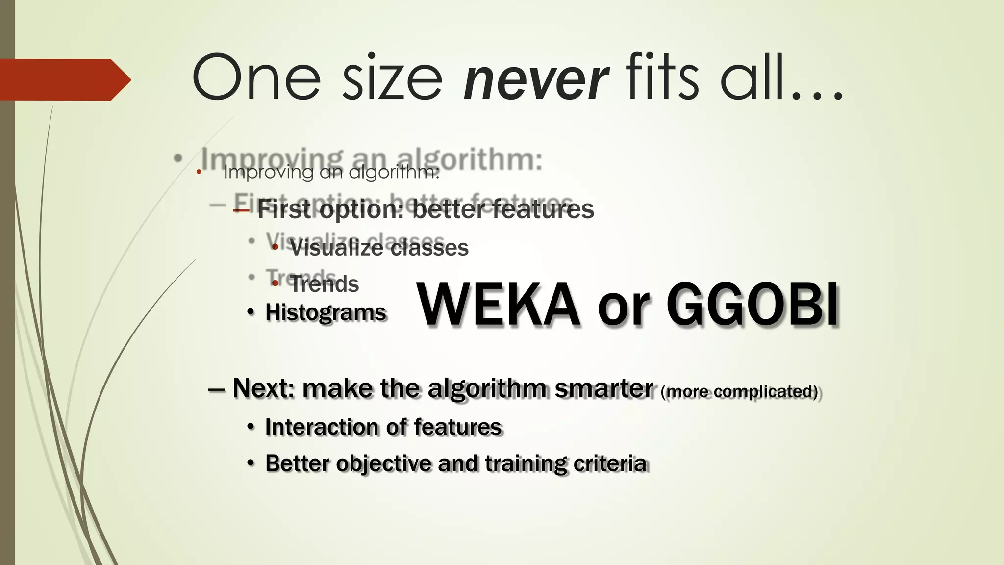One size never fits all…
• Improving an algorithm:
– First option: better features
• Visualize classes
• Trends
• Histograms
– Next: make the algorithm smarter (more complicated)
• Interaction of features
• Better objective and training criteria
WEKA or GGOBI
 