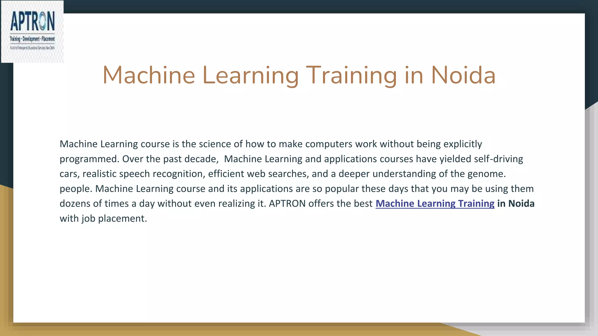 Machine Learning Training in Noida
Machine Learning course is the science of how to make computers work without being explicitly
programmed. Over the past decade, Machine Learning and applications courses have yielded self-driving
cars, realistic speech recognition, efficient web searches, and a deeper understanding of the genome.
people. Machine Learning course and its applications are so popular these days that you may be using them
dozens of times a day without even realizing it. APTRON offers the best Machine Learning Training in Noida
with job placement.
 