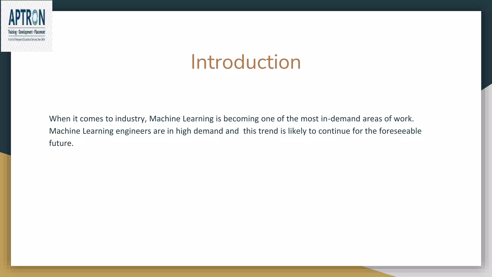 Introduction
When it comes to industry, Machine Learning is becoming one of the most in-demand areas of work.
Machine Learning engineers are in high demand and this trend is likely to continue for the foreseeable
future.
 