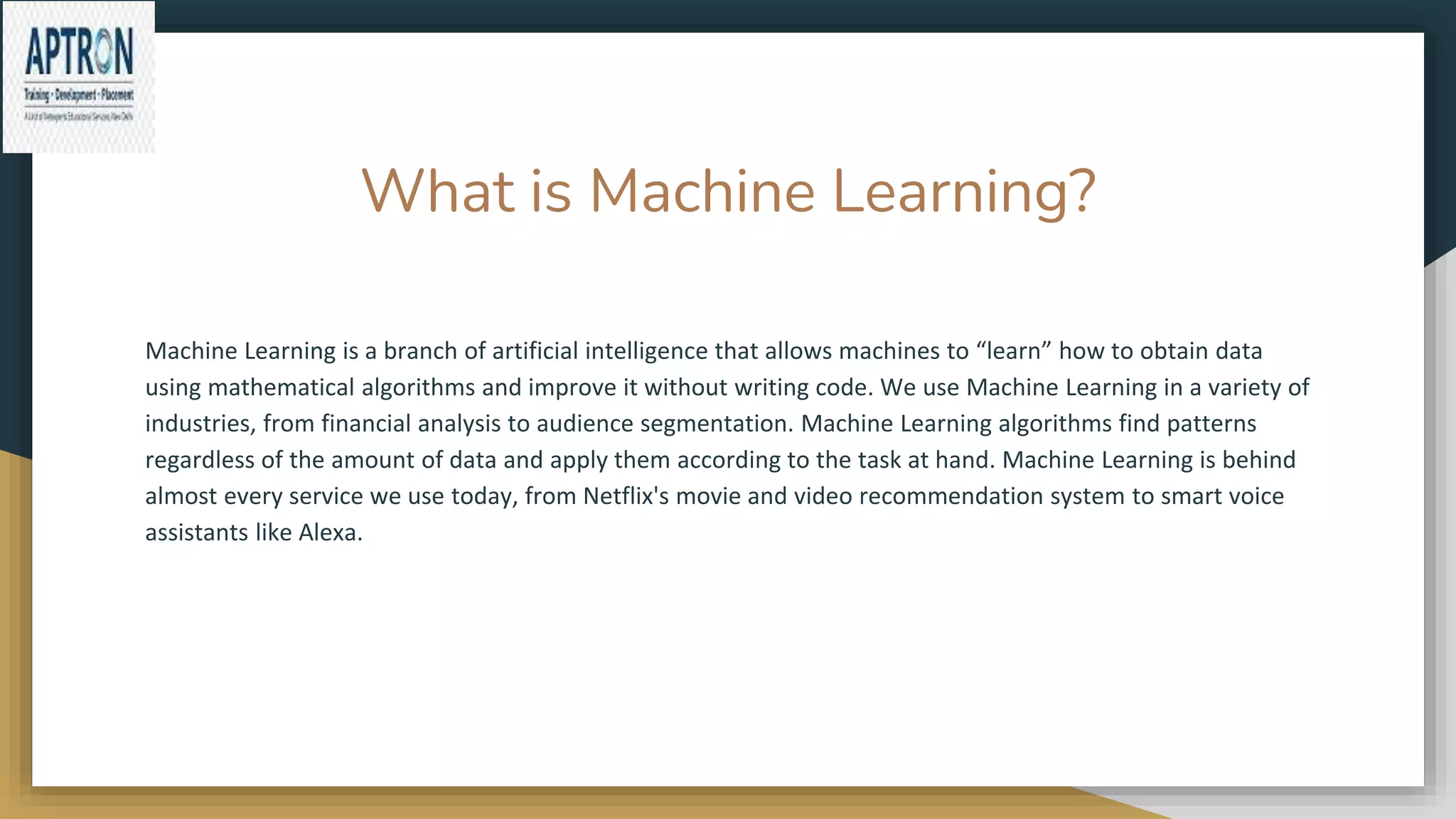 What is Machine Learning?
Machine Learning is a branch of artificial intelligence that allows machines to “learn” how to obtain data
using mathematical algorithms and improve it without writing code. We use Machine Learning in a variety of
industries, from financial analysis to audience segmentation. Machine Learning algorithms find patterns
regardless of the amount of data and apply them according to the task at hand. Machine Learning is behind
almost every service we use today, from Netflix's movie and video recommendation system to smart voice
assistants like Alexa.
 