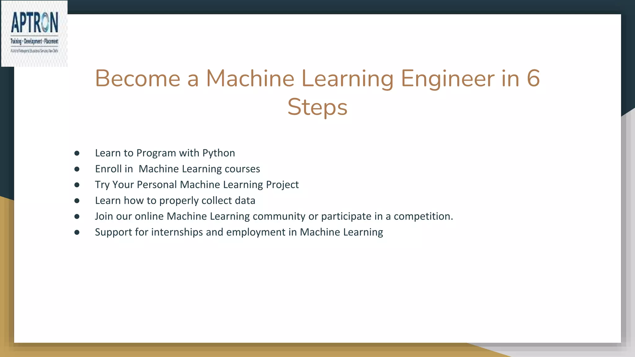 Become a Machine Learning Engineer in 6
Steps
● Learn to Program with Python
● Enroll in Machine Learning courses
● Try Your Personal Machine Learning Project
● Learn how to properly collect data
● Join our online Machine Learning community or participate in a competition.
● Support for internships and employment in Machine Learning
 