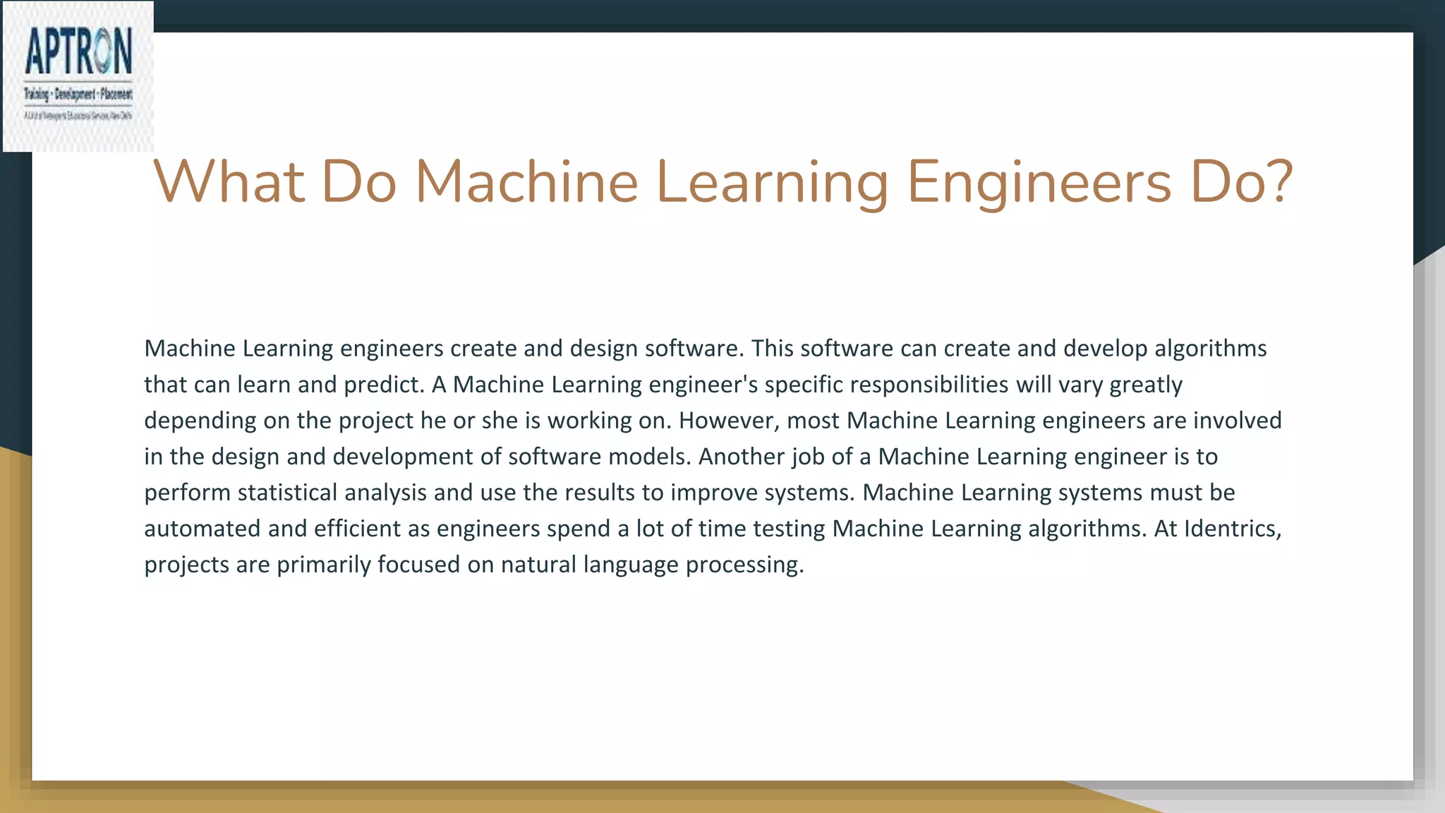 What Do Machine Learning Engineers Do?
Machine Learning engineers create and design software. This software can create and develop algorithms
that can learn and predict. A Machine Learning engineer's specific responsibilities will vary greatly
depending on the project he or she is working on. However, most Machine Learning engineers are involved
in the design and development of software models. Another job of a Machine Learning engineer is to
perform statistical analysis and use the results to improve systems. Machine Learning systems must be
automated and efficient as engineers spend a lot of time testing Machine Learning algorithms. At Identrics,
projects are primarily focused on natural language processing.
 