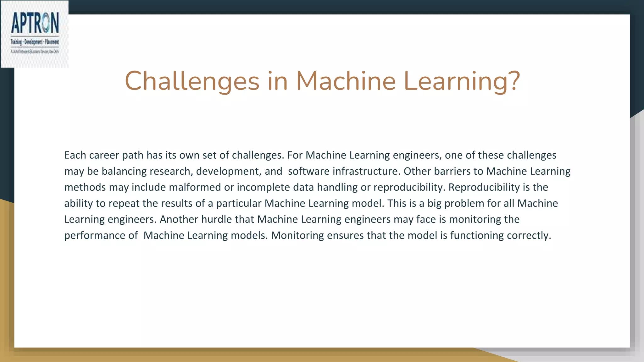 Challenges in Machine Learning?
Each career path has its own set of challenges. For Machine Learning engineers, one of these challenges
may be balancing research, development, and software infrastructure. Other barriers to Machine Learning
methods may include malformed or incomplete data handling or reproducibility. Reproducibility is the
ability to repeat the results of a particular Machine Learning model. This is a big problem for all Machine
Learning engineers. Another hurdle that Machine Learning engineers may face is monitoring the
performance of Machine Learning models. Monitoring ensures that the model is functioning correctly.
 