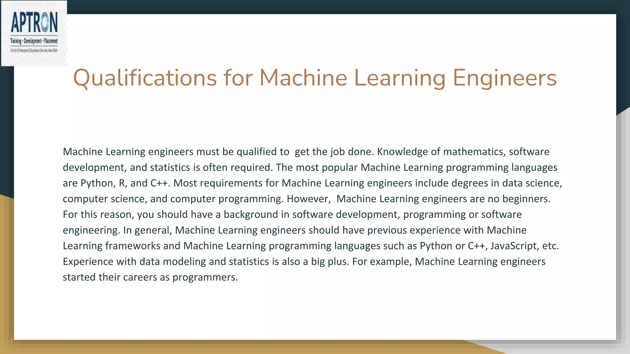 Qualifications for Machine Learning Engineers
Machine Learning engineers must be qualified to get the job done. Knowledge of mathematics, software
development, and statistics is often required. The most popular Machine Learning programming languages
​​are Python, R, and C++. Most requirements for Machine Learning engineers include degrees in data science,
computer science, and computer programming. However, Machine Learning engineers are no beginners.
For this reason, you should have a background in software development, programming or software
engineering. In general, Machine Learning engineers should have previous experience with Machine
Learning frameworks and Machine Learning programming languages ​​such as Python or C++, JavaScript, etc.
Experience with data modeling and statistics is also a big plus. For example, Machine Learning engineers
started their careers as programmers.
 