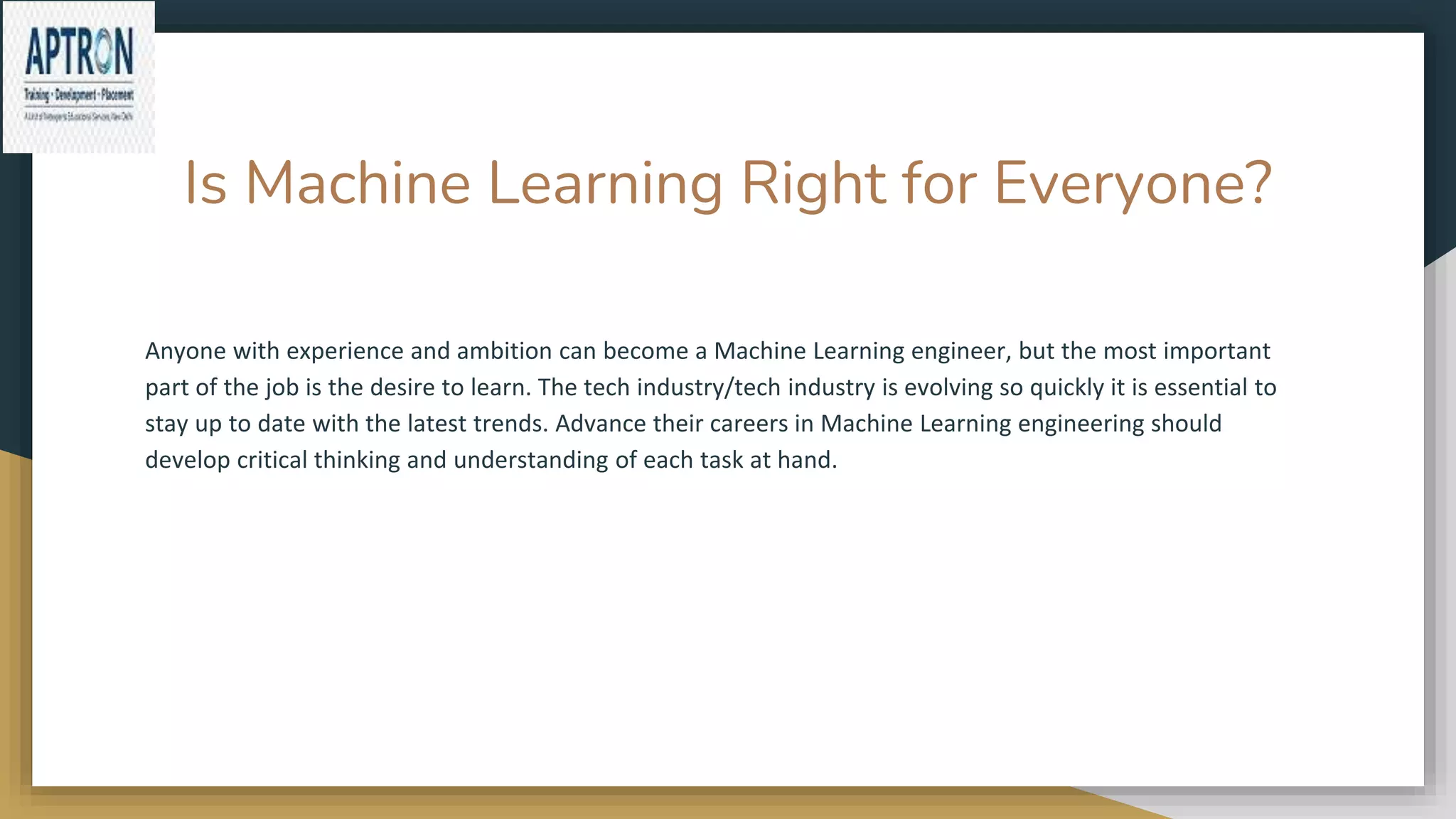 Is Machine Learning Right for Everyone?
Anyone with experience and ambition can become a Machine Learning engineer, but the most important
part of the job is the desire to learn. The tech industry/tech industry is evolving so quickly it is essential to
stay up to date with the latest trends. Advance their careers in Machine Learning engineering should
develop critical thinking and understanding of each task at hand.
 