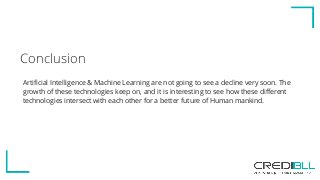 Conclusion
Artificial Intelligence & Machine Learning are not going to see a decline very soon. The
growth of these technologies keep on, and it is interesting to see how these different
technologies intersect with each other for a better future of Human mankind.
 