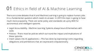 Ethics in field of AI & Machine Learning01
There are some debates that AI and Machine Learning is going to replace human jobs.
It is a fundamental question which needs to answer. In 2019 this topic is going to have
much more popularity. There are some policy and standards set up by IEEE for
autonomous and intelligent systems.
Legal Accountability - Machine Learning Systems always bound themselves with
Laws. 
Policies - There must be policies which surround the impact and implications of
these systems.
Insert values into AI applications — This has done by expressing norms regarding
obligations and prohibitions that are expressed computationally.
 