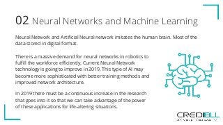 Neural Networks and Machine Learning02
Neural Network and Artificial Neural network imitates the human brain. Most of the
data stored in digital format.
There is a massive demand for neural networks in robotics to
fulfill the workforce efficiently. Current Neural Network
technology is going to improve in 2019, This type of AI may
become more sophisticated with better training methods and
improved network architecture.
In 2019 there must be a continuous increase in the research
that goes into it so that we can take advantage of the power
of these applications for life-altering situations.
 