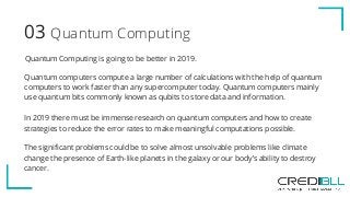 Quantum Computing03
Quantum Computing is going to be better in 2019.
Quantum computers compute a large number of calculations with the help of quantum
computers to work faster than any supercomputer today. Quantum computers mainly
use quantum bits commonly known as qubits to store data and information.
In 2019 there must be immense research on quantum computers and how to create
strategies to reduce the error rates to make meaningful computations possible.
The significant problems could be to solve almost unsolvable problems like climate
change the presence of Earth-like planets in the galaxy or our body’s ability to destroy
cancer.
 