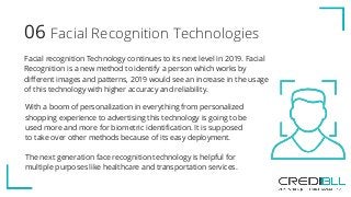 Facial Recognition Technologies06
Facial recognition Technology continues to its next level in 2019. Facial
Recognition is a new method to identify a person which works by
different images and patterns, 2019 would see an increase in the usage
of this technology with higher accuracy and reliability.
With a boom of personalization in everything from personalized
shopping experience to advertising this technology is going to be
used more and more for biometric identification. It is supposed
to take over other methods because of its easy deployment.
The next generation face recognition technology is helpful for
multiple purposes like healthcare and transportation services.
 