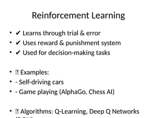 Reinforcement Learning
• ✔ Learns through trial & error
• ✔ Uses reward & punishment system
• ✔ Used for decision-making tasks
• 🔹 Examples:
• - Self-driving cars
• - Game playing (AlphaGo, Chess AI)
• 📌 Algorithms: Q-Learning, Deep Q Networks
 