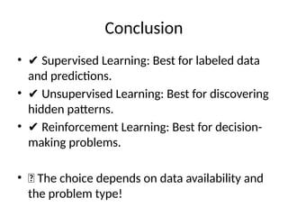 Conclusion
• ✔ Supervised Learning: Best for labeled data
and predictions.
• ✔ Unsupervised Learning: Best for discovering
hidden patterns.
• ✔ Reinforcement Learning: Best for decision-
making problems.
• 🎯 The choice depends on data availability and
the problem type!
 