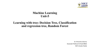 Machine Learning
Unit-5
Learning with tree: Decision Tree, Classification
and regression tree, Random Forest
Dr. Himanshu Sharma
Associate Professor & Head (R&D)
NIET, Greater Noida
 